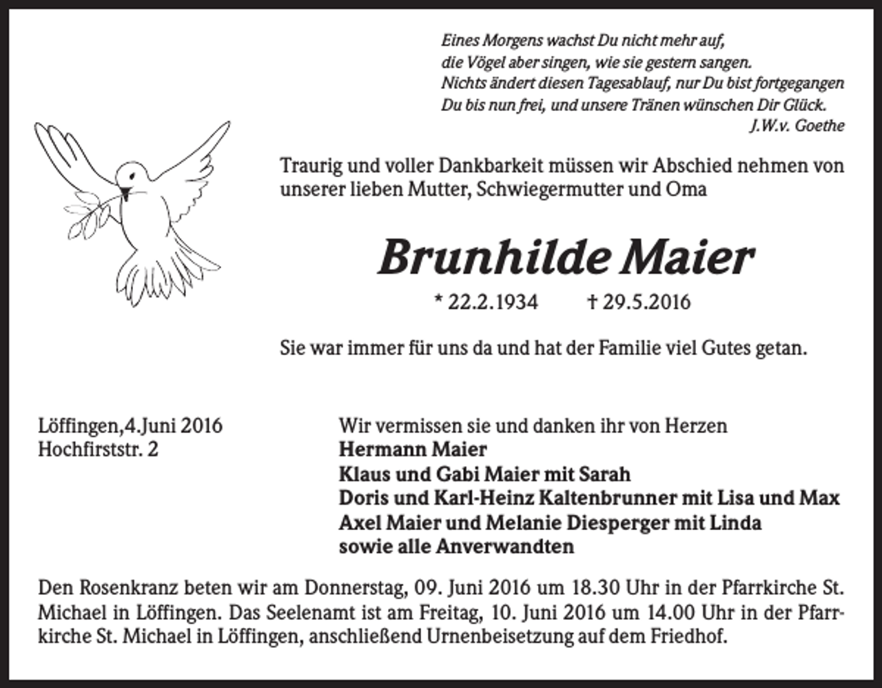 <p>Eines Morgens wachst Du nicht mehr auf,<br />die Vögel aber singen, wie sie gestern sangen.<br />Nichts ändert diesen Tagesablauf, nur Du bist fortgegangen<br />Du bis nun frei, und unsere Tränen wünschen Dir Glück.<br />J.W.v. Goethe</p><p>Traurig und voller Dankbarkeit müssen wir Abschied nehmen von<br />unserer lieben Mutter, Schwiegermutter und Oma</p><p>Brunhilde Maier<br />* 22.2.1934</p><p>† 29.5.2016</p><p>Sie war immer für uns da und hat der Familie viel Gutes getan.</p><p>Löffingen,4.Juni 2016<br />Hochfirststr. 2</p><p>Wir vermissen sie und danken ihr von Herzen<br />Hermann Maier<br />Klaus und Gabi Maier mit Sarah<br />Doris und Karl-Heinz Kaltenbrunner mit Lisa und Max<br />Axel Maier und Melanie Diesperger mit Linda<br />sowie alle Anverwandten</p><p>Den Rosenkranz beten wir am Donnerstag, 09. Juni 2016 um 18.30 Uhr in der Pfarrkirche St.<br />Michael in Löffingen. Das Seelenamt ist am Freitag, 10. Juni 2016 um 14.00 Uhr in der Pfarrkirche St. Michael in Löffingen, anschließend Urnenbeisetzung auf dem Friedhof.</p>