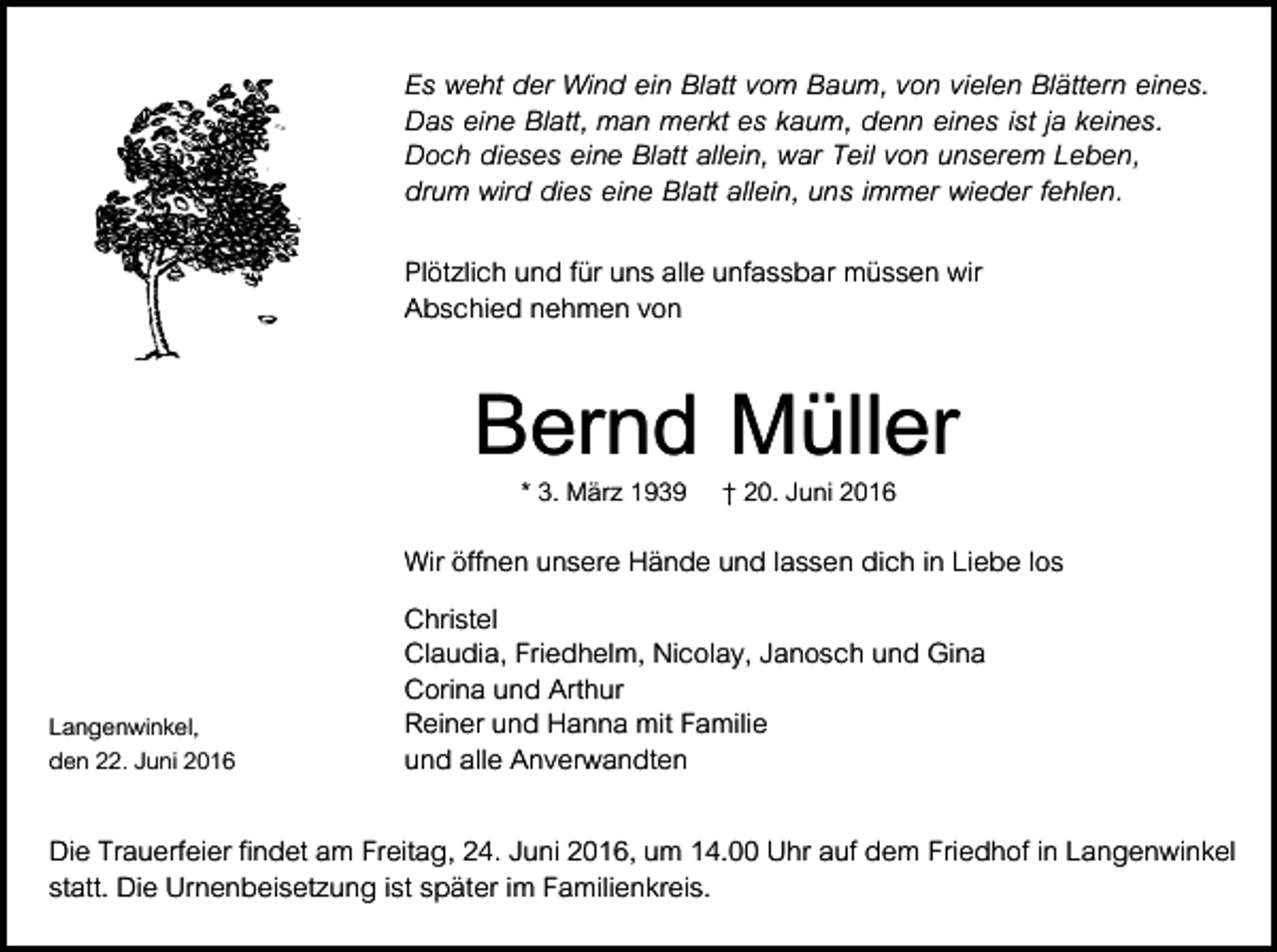 <p>Es weht der Wind ein Blatt vom Baum, von vielen Blättern eines.<br />Das eine Blatt, man merkt es kaum, denn eines ist ja keines.<br />Doch dieses eine Blatt allein, war Teil von unserem Leben,<br />drum wird dies eine Blatt allein, uns immer wieder fehlen.<br />Plötzlich und für uns alle unfassbar müssen wir<br />Abschied nehmen von</p><p>Bernd Müller<br />* 3. März 1939 † 20. Juni 2016</p><p>Langenwinkel,<br />den 22. Juni 2016</p><p>Wir öffnen unsere Hände und lassen dich in Liebe los<br />Christel<br />Claudia, Friedhelm, Nicolay, Janosch und Gina<br />Corina und Arthur<br />Reiner und Hanna mit Familie<br />und alle Anverwandten</p><p>Die Trauerfeier findet am Freitag, 24. Juni 2016, um 14.00 Uhr auf dem Friedhof in Langenwinkel<br />statt. Die Urnenbeisetzung ist später im Familienkreis.</p>