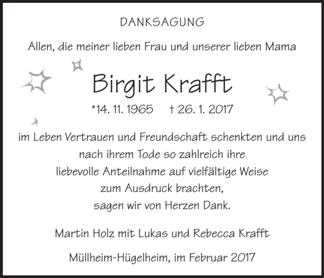 <p>DANKSAGUNG<br />Allen, die meiner lieben Frau und unserer lieben Mama</p><p>Birgit Krafft<br />* 14. 11. 1965 † 26. 1. 2017</p><p>im Leben Vertrauen und Freundschaft schenkten und uns<br />nach ihrem Tode so zahlreich ihre<br />liebevolle Anteilnahme auf vielfältige Weise<br />zum Ausdruck brachten,<br />sagen wir von Herzen Dank.<br />Martin Holz mit Lukas und Rebecca Krafft<br />Müllheim-Hügelheim, im Februar 2017</p>