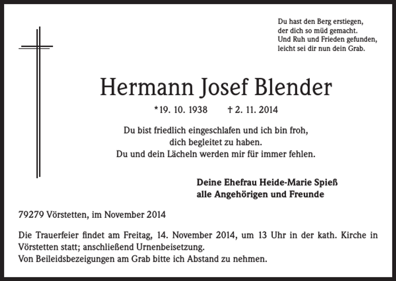 <p>Du hast den Berg erstiegen,<br />der dich so müd gemacht.<br />Und Ruh und Frieden gefunden,<br />leicht sei dir nun dein Grab.</p><p>Hermann Josef Blender</p><p>*19. 10. 1938 † 2. 11. 2014</p><p>Du bist friedlich eingeschlafen und ich bin froh,<br />dich begleitet zu haben.<br />Du und dein Lächeln werden mir für immer fehlen.</p><p>eine Ehefrau Heide-Marie Spieß<br />D<br />alle Angehörigen und Freunde</p><p>79279 Vörstetten, im November 2014<br />Die Trauerfeier findet am Freitag, 14. November 2014, um 13 Uhr in der kath. Kirche in<br />Vörstetten statt; anschließend Urnenbeisetzung.<br />Von Beileidsbezeigungen am Grab bitte ich Abstand zu nehmen.</p>