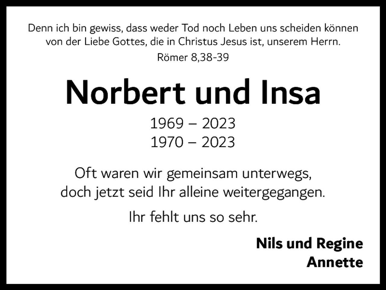 <p>Denn ich bin gewiss, dass weder Tod noch Leben uns scheiden können<br />von der Liebe Gottes, die in Christus Jesus ist, unserem Herrn.<br />Römer 8,38-39</p><p>Norbert und Insa<br />1969 – 2023<br />1970 – 2023</p><p>Oft waren wir gemeinsam unterwegs,<br />doch jetzt seid Ihr alleine weitergegangen.<br />Ihr fehlt uns so sehr.</p><p>Nils und Regine<br />Annette</p>