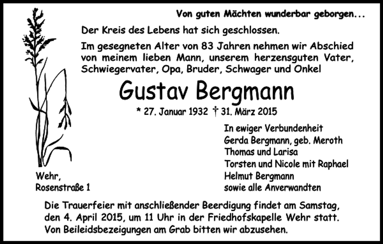 <p>Von guten Mächten wunderbar geborgen...</p><p>Der Kreis des Lebens hat sich geschlossen.<br />Im gesegneten Alter von 83 Jahren nehmen wir Abschied<br />von meinem lieben Mann, unserem herzensguten Vater,<br />Schwiegervater, Opa, Bruder, Schwager und Onkel</p><p>Gustav Bergmann<br />* 27. Januar 1932</p><p>Wehr,<br />Rosenstraße 1</p><p>31. März 2015</p><p>In ewiger Verbundenheit<br />Gerda Bergmann, geb. Meroth<br />Thomas und Larisa<br />Torsten und Nicole mit Raphael<br />Helmut Bergmann<br />sowie alle Anverwandten</p><p>Die Trauerfeier mit anschließender Beerdigung findet am Samstag,<br />den 4. April 2015, um 11 Uhr in der Friedhofskapelle Wehr statt.<br />Von Beileidsbezeigungen am Grab bitten wir abzusehen.</p>