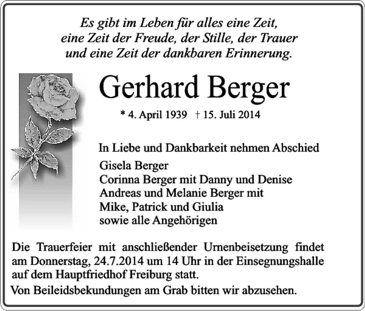 <p>Es gibt im Leben für alles eine Zeit,<br />eine Zeit der Freude, der Stille, der Trauer<br />und eine Zeit der dankbaren Erinnerung.</p><p>Gerhard Berger<br />* 4. April 1939</p><p>15. Juli 2014</p><p>In Liebe und Dankbarkeit nehmen Abschied<br />Gisela Berger<br />Corinna Berger mit Danny und Denise<br />Andreas und Melanie Berger mit<br />Mike, Patrick und Giulia<br />sowie alle Angehörigen<br />Die Trauerfeier mit anschließender Urnenbeisetzung findet<br />am Donnerstag, 24.7.2014 um 14 Uhr in der Einsegnungshalle<br />auf dem Hauptfriedhof Freiburg statt.<br />Von Beileidsbekundungen am Grab bitten wir abzusehen.</p>