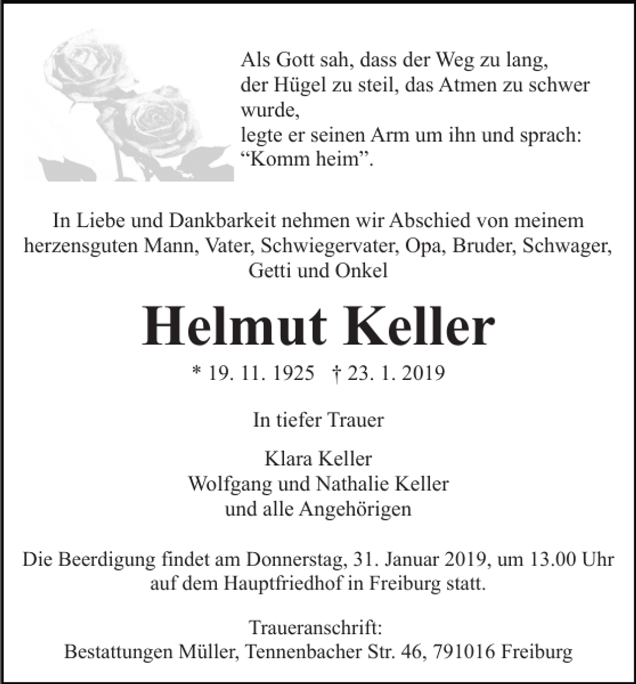 <p>Als Gott sah, dass der Weg zu lang,<br />der Hügel zu steil, das Atmen zu schwer<br />wurde,<br />legte er seinen Arm um ihn und sprach:<br />“Komm heim”.<br />In Liebe und Dankbarkeit nehmen wir Abschied von meinem<br />herzensguten Mann, Vater, Schwiegervater, Opa, Bruder, Schwager,<br />Getti und Onkel</p><p>Helmut Keller<br />* 19. 11. 1925 † 23. 1. 2019<br />In tiefer Trauer<br />Klara Keller<br />Wolfgang und Nathalie Keller<br />und alle Angehörigen<br />Die Beerdigung findet am Donnerstag, 31. Januar 2019, um 13.00 Uhr<br />auf dem Hauptfriedhof in Freiburg statt.<br />Traueranschrift:<br />Bestattungen Müller, Tennenbacher Str. 46, 791016 Freiburg</p>