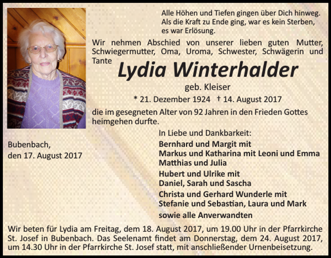 <p>Alle Höhen und Tiefen gingen über Dich hinweg.<br />Als die Kra� zu Ende ging, war es kein Sterben,<br />es war Erlösung.</p><p>Wir nehmen Abschied von unserer lieben guten Mu�er,<br />Schwiegermu�er, Oma, Uroma, Schwester, Schwägerin und<br />Tante</p><p>Lydia Winterhalder<br />geb. Kleiser</p><p>Bubenbach,<br />den 17. August 2017</p><p>* 21. Dezember 1924 † 14. August 2017<br />die im gesegneten Alter von 92 Jahren in den Frieden Go�es<br />heimgehen dur�e.<br />In Liebe und Dankbarkeit:<br />Bernhard und Margit mit<br />Markus und Katharina mit Leoni und Emma<br />Ma�hias und Julia<br />Hubert und Ulrike mit<br />Daniel, Sarah und Sascha<br />Christa und Gerhard Wunderle mit<br />Stefanie und Sebas�an, Laura und Mark<br />sowie alle Anverwandten</p><p>Wir beten für Lydia am Freitag, dem 18. August 2017, um 19.00 Uhr in der Pfarrkirche<br />St. Josef in Bubenbach. Das Seelenamt ﬁndet am Donnerstag, dem 24. August 2017,<br />um 14.30 Uhr in der Pfarrkirche St. Josef sta�, mit anschließender Urnenbeisetzung.</p>