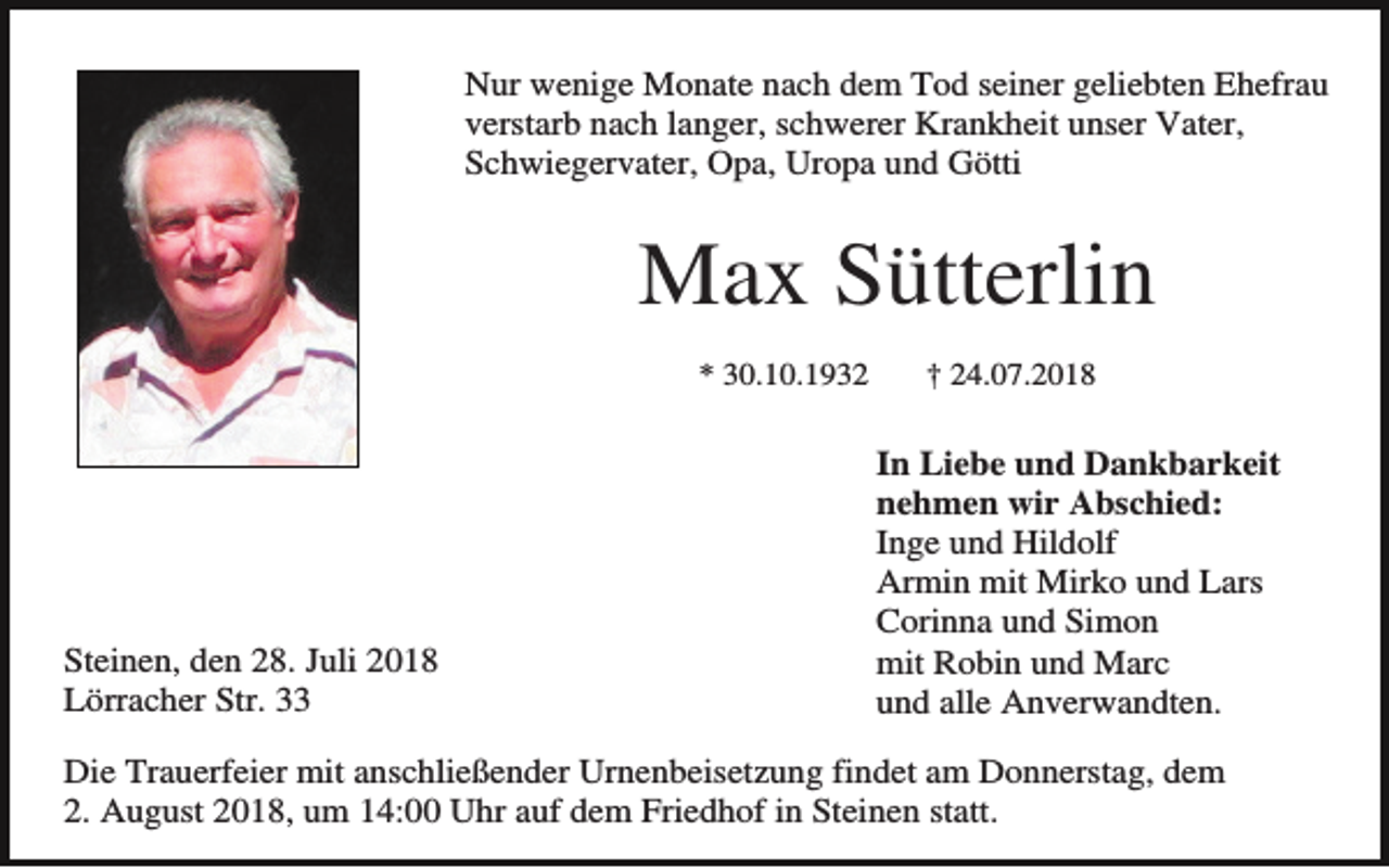 <p>Nur wenige Monate nach dem Tod seiner geliebten Ehefrau<br />verstarb nach langer, schwerer Krankheit unser Vater,<br />Schwiegervater, Opa, Uropa und Götti</p><p>Max Sütterlin<br />* 30.10.1932</p><p>Steinen, den 28. Juli 2018<br />Lörracher Str. 33</p><p>† 24.07.2018</p><p>.<br />In Liebe und Dankbarkeit<br />nehmen wir Abschied:<br />Inge und Hildolf<br />Armin mit Mirko und Lars<br />Corinna und Simon<br />mit Robin und Marc<br />und alle Anverwandten.</p><p>Die Trauerfeier mit anschließender Urnenbeisetzung findet am Donnerstag, dem<br />2. August 2018, um 14:00 Uhr auf dem Friedhof in Steinen statt.</p>