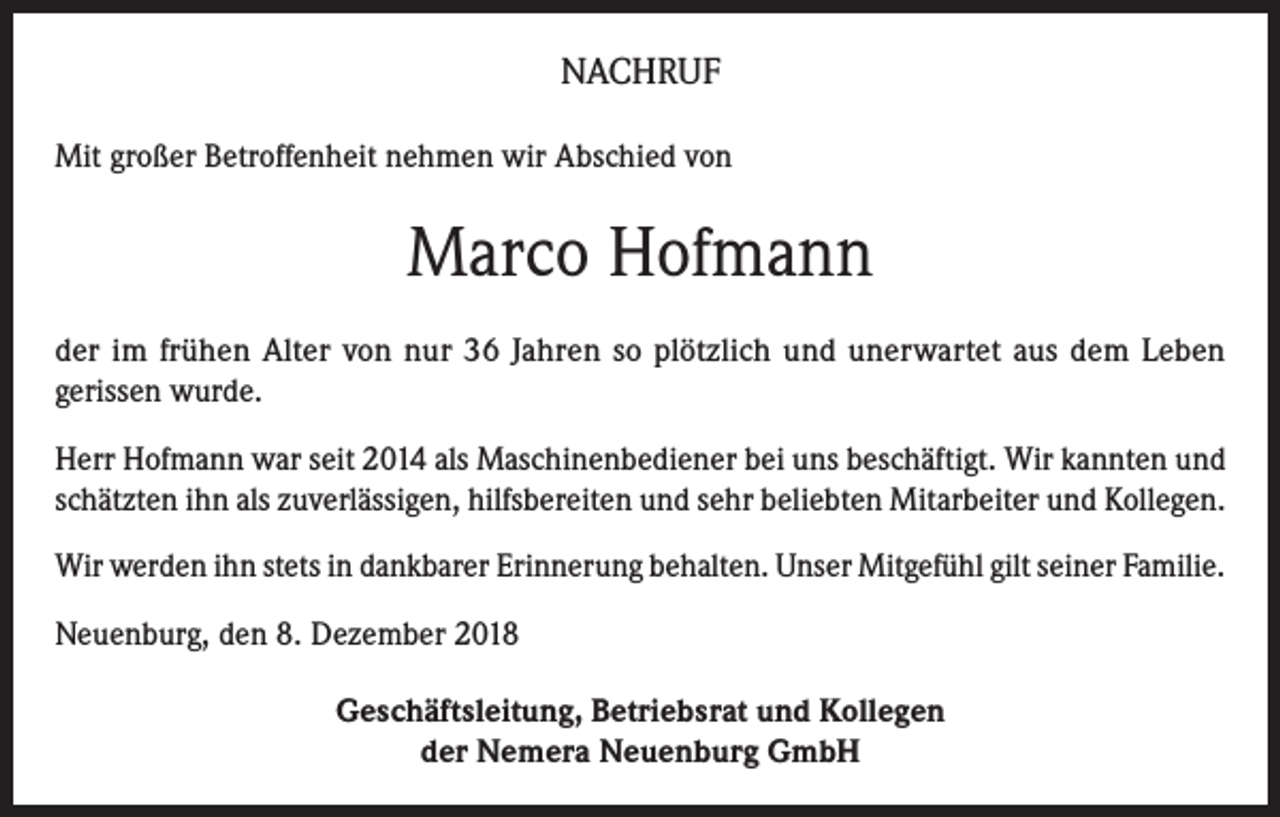 <p>NACHRUF<br />Mit großer Betroffenheit nehmen wir Abschied von</p><p>Marco Hofmann<br />der im frühen Alter von nur 36 Jahren so plötzlich und unerwartet aus dem Leben<br />gerissen wurde.<br />Herr Hofmann war seit 2014 als Maschinenbediener bei uns beschäftigt. Wir kannten und<br />schätzten ihn als zuverlässigen, hilfsbereiten und sehr beliebten Mitarbeiter und Kollegen.<br />Wir werden ihn stets in dankbarer Erinnerung behalten. Unser Mitgefühl gilt seiner Familie.<br />Neuenburg, den 8. Dezember 2018<br />Geschäftsleitung, Betriebsrat und Kollegen<br />der Nemera Neuenburg GmbH</p>