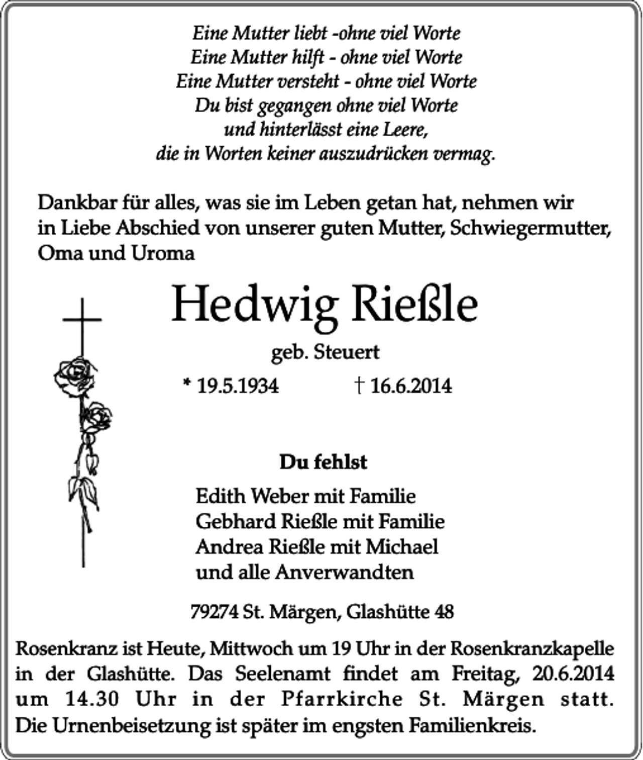 <p>Eine Mutter liebt -ohne viel Worte<br />Eine Mutter hilft - ohne viel Worte<br />Eine Mutter versteht - ohne viel Worte<br />Du bist gegangen ohne viel Worte<br />und hinterlässt eine Leere,<br />die in Worten keiner auszudrücken vermag.</p><p>Dankbar für alles, was sie im Leben getan hat, nehmen wir<br />in Liebe Abschied von unserer guten Mutter, Schwiegermutter,<br />Oma und Uroma</p><p>Hedwig Rießle<br />geb. Steuert</p><p>* 19.5.1934</p><p>16.6.2014<br />Du fehlst</p><p>Edith Weber mit Familie<br />Gebhard Rießle mit Familie<br />Andrea Rießle mit Michael<br />und alle Anverwandten<br />79274 St. Märgen, Glashütte 48<br />Rosenkranz ist Heute, Mittwoch um 19 Uhr in der Rosenkranzkapelle<br />in der Glashütte. Das Seelenamt findet am Freitag, 20.6.2014</p><p>um 14.30 Uhr in der Pfar rkirche St. Märgen statt.<br />Die Urnenbeisetzung ist später im engsten Familienkreis.</p>