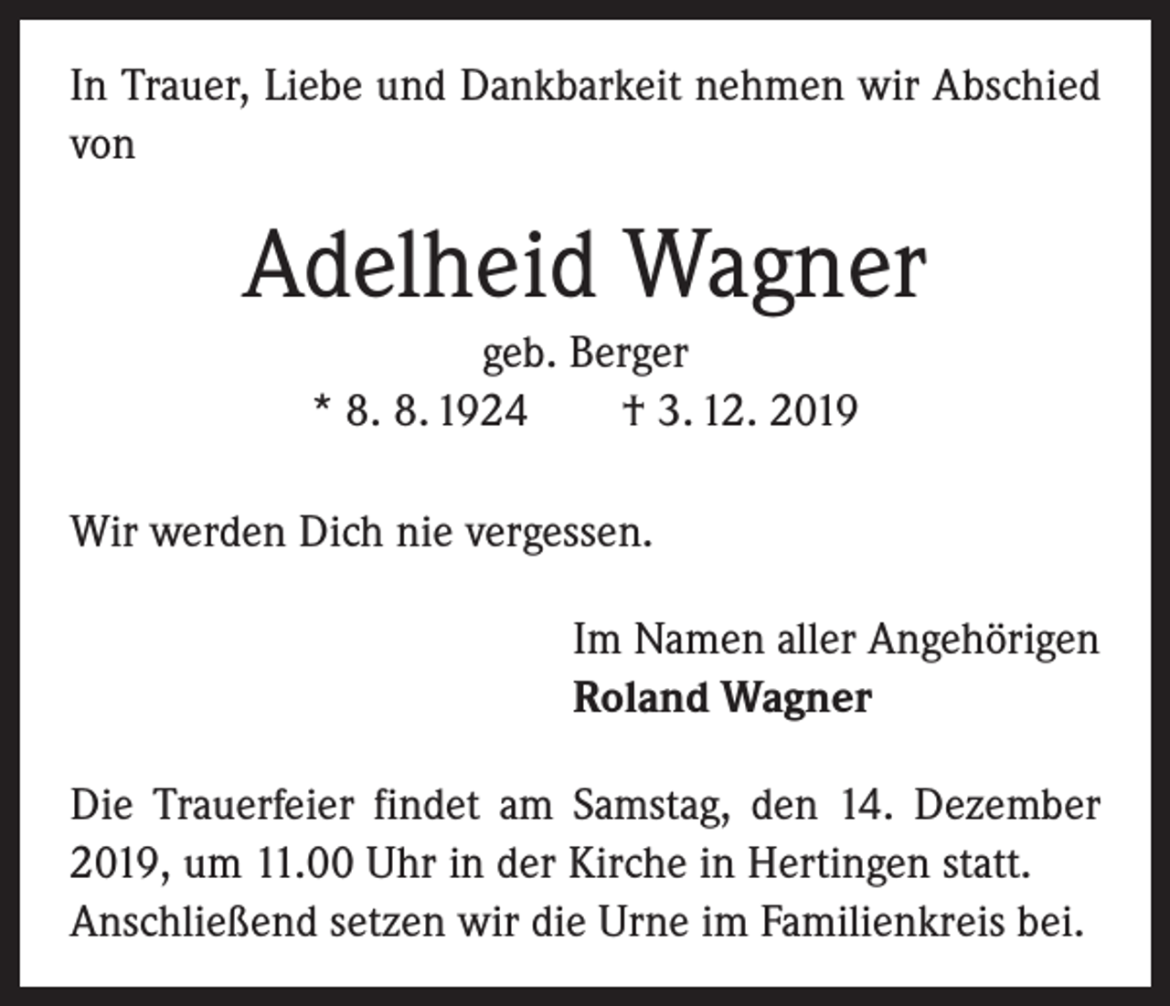 <p>In Trauer, Liebe und Dankbarkeit nehmen wir Abschied<br />von</p><p>Adelheid Wagner<br />geb. Berger<br />* 8. 8. 1924 † 3. 12. 2019<br />Wir werden Dich nie vergessen.<br />Im Namen aller Angehörigen<br />Roland Wagner<br />Die Trauerfeier findet am Samstag, den 14. Dezember<br />2019, um 11.00 Uhr in der Kirche in Hertingen statt.<br />Anschließend setzen wir die Urne im Familienkreis bei.</p>