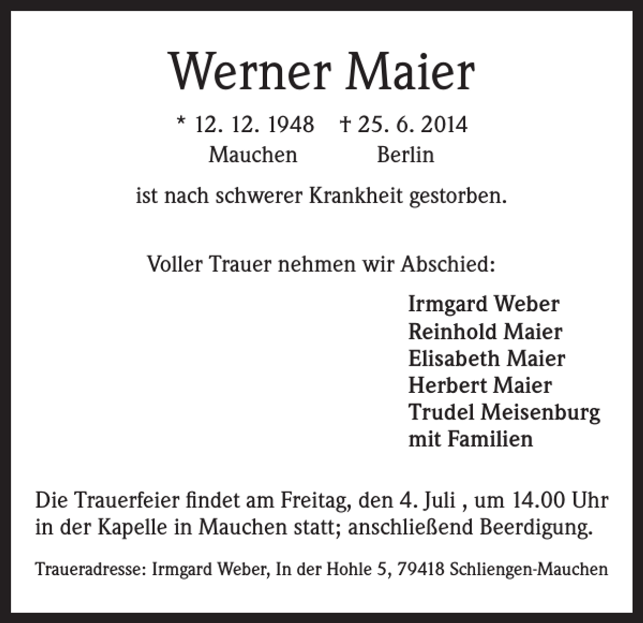 <p>Werner Maier<br />* 12. 12. 1948 † 25. 6. 2014<br />Mauchen<br />Berlin<br />ist nach schwerer Krankheit gestorben.<br />Voller Trauer nehmen wir Abschied:<br />Irmgard Weber<br />Reinhold Maier<br />Elisabeth Maier<br />Herbert Maier<br />Trudel Meisenburg<br />mit Familien<br />Die Trauerfeier findet am Freitag, den 4. Juli , um 14.00 Uhr<br />in der Kapelle in Mauchen statt; anschließend Beerdigung.<br />Traueradresse: Irmgard Weber, In der Hohle 5, 79418 Schliengen-Mauchen</p>