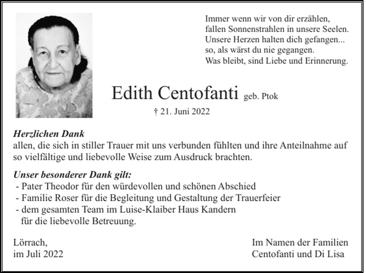 <p>Immer wenn wir von dir erzählen,<br />fallen Sonnenstrahlen in unsere Seelen.<br />Unsere Herzen halten dich gefangen...<br />so, als wärst du nie gegangen.<br />Was bleibt, sind Liebe und Erinnerung.</p><p>Edith Centofanti geb. Ptok<br />† 21. Juni 2022</p><p>Herzlichen Dank<br />allen, die sich in stiller Trauer mit uns verbunden fühlten und ihre Anteilnahme auf<br />so vielfältige und liebevolle Weise zum Ausdruck brachten.<br />Unser besonderer Dank gilt:<br />- Pater Theodor für den würdevollen und schönen Abschied<br />- Familie Roser für die Begleitung und Gestaltung der Trauerfeier<br />- dem gesamten Team im Luise-Klaiber Haus Kandern<br />für die liebevolle Betreuung.<br />Lörrach,<br />im Juli 2022</p><p>Im Namen der Familien<br />Centofanti und Di Lisa</p>