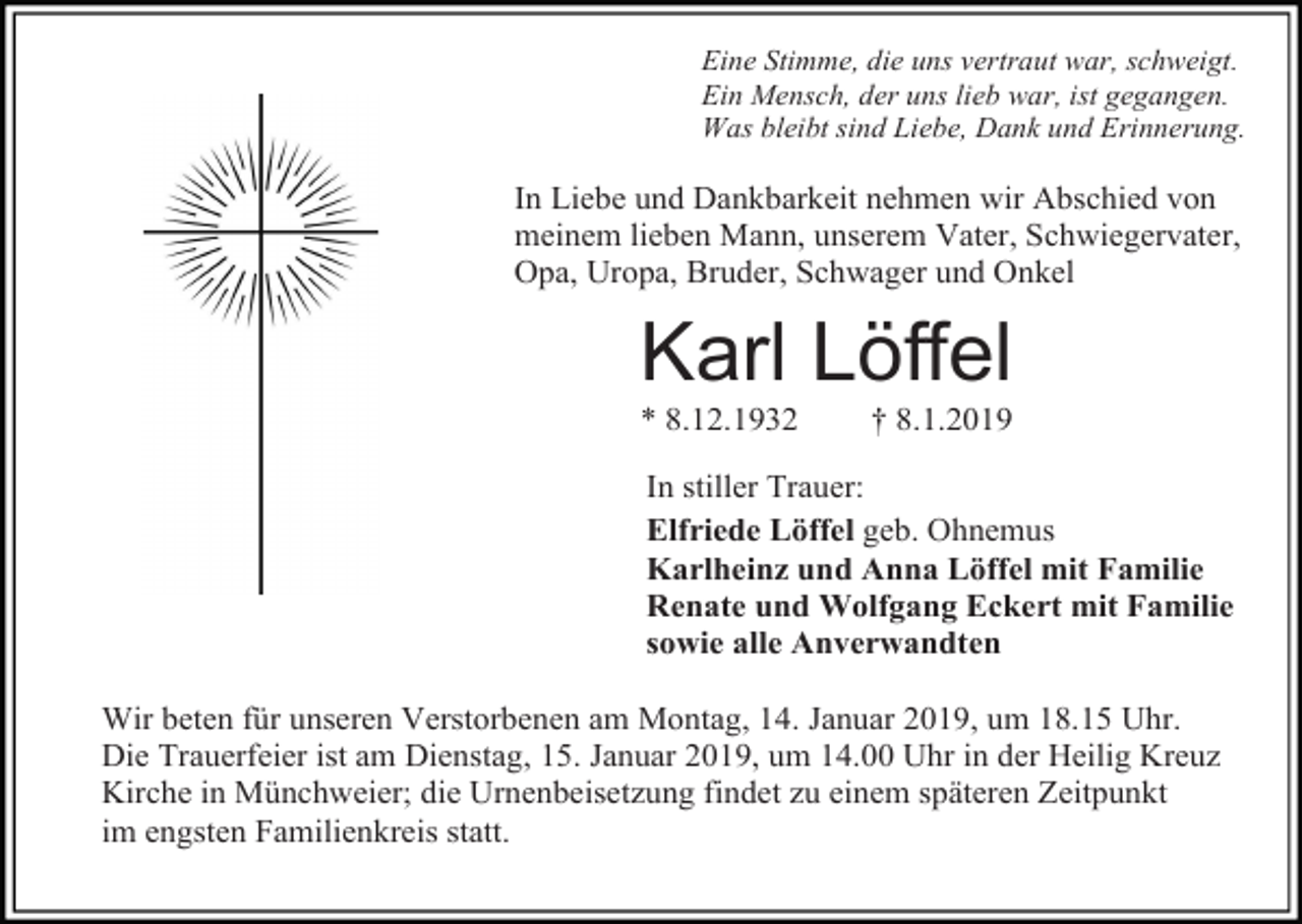 <p>Eine Stimme, die uns vertraut war, schweigt.<br />Ein Mensch, der uns lieb war, ist gegangen.<br />Was bleibt sind Liebe, Dank und Erinnerung.</p><p>In Liebe und Dankbarkeit nehmen wir Abschied von<br />meinem lieben Mann, unserem Vater, Schwiegervater,<br />Opa, Uropa, Bruder, Schwager und Onkel</p><p>Karl Löffel<br />* 8.12.1932</p><p>† 8.1.2019</p><p>In stiller Trauer:<br />Elfriede Löffel geb. Ohnemus<br />Karlheinz und Anna Löffel mit Familie<br />Renate und Wolfgang Eckert mit Familie<br />sowie alle Anverwandten<br />Wir beten für unseren Verstorbenen am Montag, 14. Januar 2019, um 18.15 Uhr.<br />Die Trauerfeier ist am Dienstag, 15. Januar 2019, um 14.00 Uhr in der Heilig Kreuz<br />Kirche in Münchweier; die Urnenbeisetzung findet zu einem späteren Zeitpunkt<br />im engsten Familienkreis statt.</p>