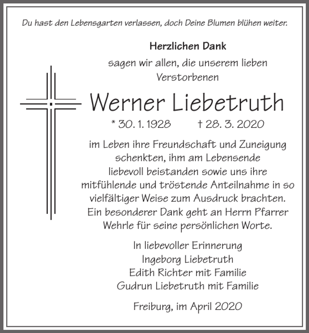 <p>Du hast den Lebensgarten verlassen, doch Deine Blumen blühen weiter.</p><p>Herzlichen Dank<br />sagen wir allen, die unserem lieben<br />Verstorbenen</p><p>Werner Liebetruth<br />* 30. 1. 1928</p><p>† 28. 3. 2020</p><p>im Leben ihre Freundschaft und Zuneigung<br />schenkten, ihm am Lebensende<br />liebevoll beistanden sowie uns ihre<br />mitfühlende und tröstende Anteilnahme in so<br />vielfältiger Weise zum Ausdruck brachten.<br />Ein besonderer Dank geht an Herrn Pfarrer<br />Wehrle für seine persönlichen Worte.<br />In liebevoller Erinnerung<br />Ingeborg Liebetruth<br />Edith Richter mit Familie<br />Gudrun Liebetruth mit Familie<br />Freiburg, im April 2020</p>