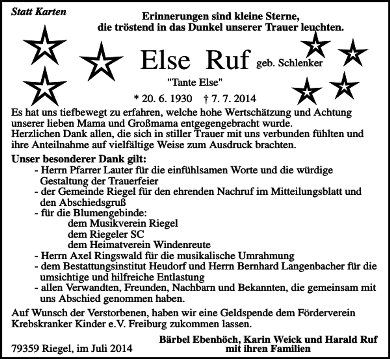 <p>Statt Karten</p><p>Erinnerungen sind kleine Sterne,<br />die tröstend in das Dunkel unserer Trauer leuchten.</p><p>Else Ruf</p><p>geb. Schlenker</p><p>"Tante Else"<br />* 20. 6. 1930 † 7. 7. 2014<br />Es hat uns tiefbewegt zu erfahren, welche hohe Wertschätzung und Achtung<br />unserer lieben Mama und Großmama entgegengebracht wurde.<br />Herzlichen Dank allen, die sich in stiller Trauer mit uns verbunden fühlten und<br />ihre Anteilnahme auf vielfältige Weise zum Ausdruck brachten.<br />Unser besonderer Dank gilt:<br />- Herrn Pfarrer Lauter für die einfühlsamen Worte und die würdige<br />Gestaltung der Trauerfeier<br />- der Gemeinde Riegel für den ehrenden Nachruf im Mitteilungsblatt und<br />den Abschiedsgruß<br />- für die Blumengebinde:<br />dem Musikverein Riegel<br />dem Riegeler SC<br />dem Heimatverein Windenreute<br />- Herrn Axel Ringswald für die musikalische Umrahmung<br />- dem Bestattungsinstitut Heudorf und Herrn Bernhard Langenbacher für die<br />umsichtige und hilfreiche Entlastung<br />- allen Verwandten, Freunden, Nachbarn und Bekannten, die gemeinsam mit<br />uns Abschied genommen haben.<br />Auf Wunsch der Verstorbenen, haben wir eine Geldspende dem Förderverein<br />Krebskranker Kinder e.V. Freiburg zukommen lassen.<br />Bärbel Ebenhöch, Karin Weick und Harald Ruf<br />mit ihren Familien<br />79359 Riegel, im Juli 2014</p>