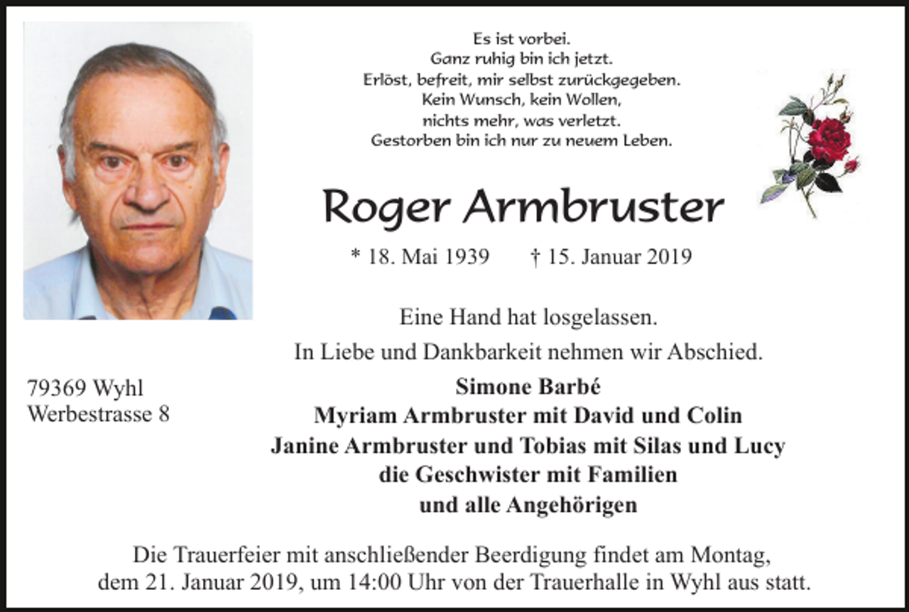 <p>Es ist vorbei.<br />Ganz ruhig bin ich jetzt.<br />Erlöst, befreit, mir selbst zurückgegeben.<br />Kein Wunsch, kein Wollen,<br />nichts mehr, was verletzt.<br />Gestorben bin ich nur zu neuem Leben.</p><p>Roger Armbruster<br />* 18. Mai 1939</p><p>79369 Wyhl<br />Werbestrasse 8</p><p>† 15. Januar 2019</p><p>Eine Hand hat losgelassen.<br />In Liebe und Dankbarkeit nehmen wir Abschied.<br />Simone Barbé<br />Myriam Armbruster mit David und Colin<br />Janine Armbruster und Tobias mit Silas und Lucy<br />die Geschwister mit Familien<br />und alle Angehörigen</p><p>Die Trauerfeier mit anschließender Beerdigung findet am Montag,<br />dem 21. Januar 2019, um 14:00 Uhr von der Trauerhalle in Wyhl aus statt.</p>