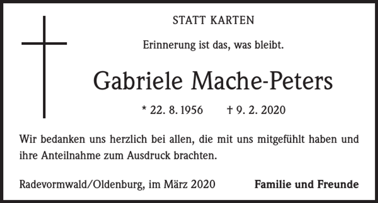 <p>STATT KARTEN<br />Erinnerung ist das, was bleibt.</p><p>Gabriele Mache-Peters<br />* 22. 8. 1956 † 9. 2. 2020<br />Wir bedanken uns herzlich bei allen, die mit uns mitgefühlt haben und<br />ihre Anteilnahme zum Ausdruck brachten.<br />Radevormwald/Oldenburg, im März 2020</p><p>Familie und Freunde</p>