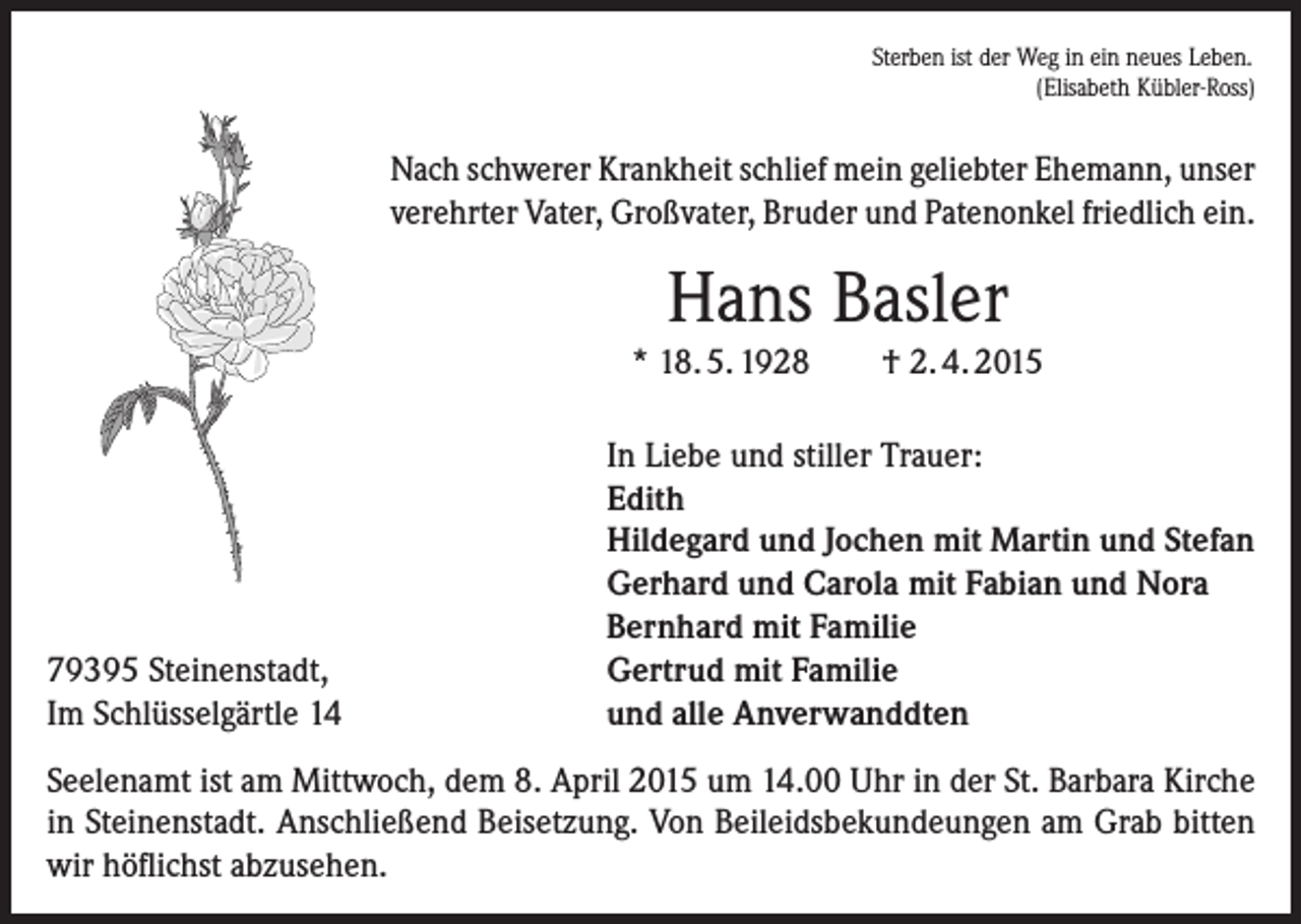 <p>Sterben ist der Weg in ein neues Leben.<br />(Elisabeth Kübler-Ross)</p><p>Nach schwerer Krankheit schlief mein geliebter Ehemann, unser<br />verehrter Vater, Großvater, Bruder und Patenonkel friedlich ein.</p><p>Hans Basler<br />* 18. 5. 1928</p><p>79395 Steinenstadt,<br />Im Schlüsselgärtle 14</p><p>† 2. 4. 2015</p><p>In Liebe und stiller Trauer:<br />Edith<br />Hildegard und Jochen mit Martin und Stefan<br />Gerhard und Carola mit Fabian und Nora<br />Bernhard mit Familie<br />Gertrud mit Familie<br />und alle Anverwanddten</p><p>Seelenamt ist am Mittwoch, dem 8. April 2015 um 14.00 Uhr in der St. Barbara Kirche<br />in Steinenstadt. Anschließend Beisetzung. Von Beileidsbekundeungen am Grab bitten<br />wir höflichst abzusehen.</p>