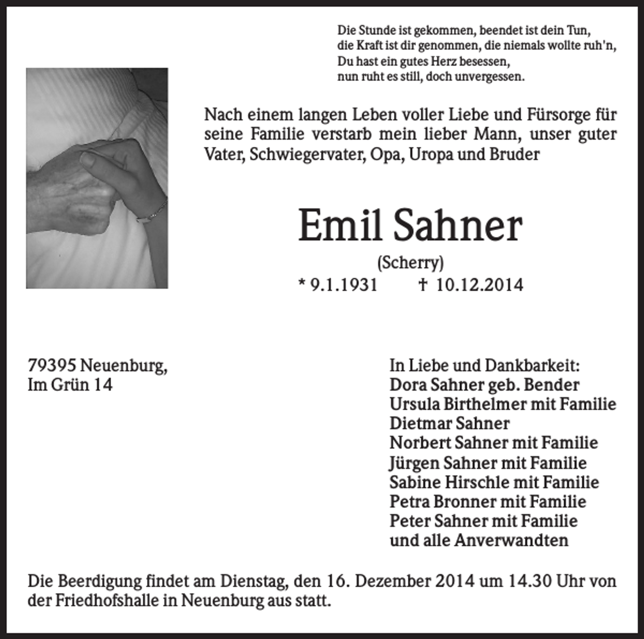 <p>Die Stunde ist gekommen, beendet ist dein Tun,<br />die Kraft ist dir genommen, die niemals wollte ruh'n,<br />Du hast ein gutes Herz besessen,<br />nun ruht es still, doch unvergessen.</p><p>Nach einem langen Leben voller Liebe und Fürsorge für<br />seine Familie verstarb mein lieber Mann, unser guter<br />Vater, Schwiegervater, Opa, Uropa und Bruder</p><p>Emil Sahner<br />(Scherry)<br />* 9.1.1931<br />† 10.12.2014</p><p>79395 Neuenburg,<br />Im Grün 14</p><p>In Liebe und Dankbarkeit:<br />Dora Sahner geb. Bender<br />Ursula Birthelmer mit Familie<br />Dietmar Sahner<br />Norbert Sahner mit Familie<br />Jürgen Sahner mit Familie<br />Sabine Hirschle mit Familie<br />Petra Bronner mit Familie<br />Peter Sahner mit Familie<br />und alle Anverwandten</p><p>Die Beerdigung findet am Dienstag, den 16. Dezember 2014 um 14.30 Uhr von<br />der Friedhofshalle in Neuenburg aus statt.</p>