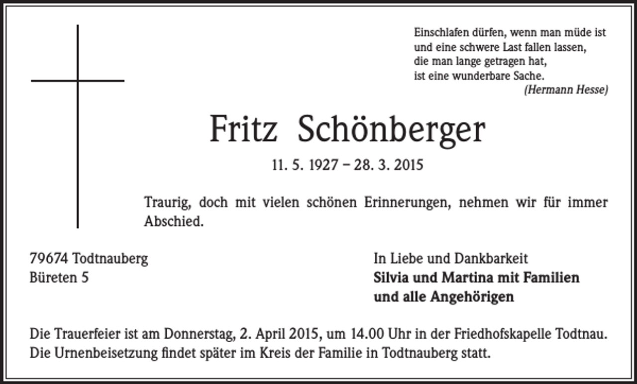 <p>Einschlafen dürfen, wenn man müde ist<br />und eine schwere Last fallen lassen,<br />die man lange getragen hat,<br />ist eine wunderbare Sache.<br />(Hermann Hesse)</p><p>Fritz Schönberger</p><p>11. 5. 1927 – 28. 3. 2015</p><p>Traurig, doch mit vielen schönen Erinnerungen, nehmen wir für immer<br />Abschied.</p><p>79674 Todtnauberg<br />Büreten 5</p><p>In Liebe und Dankbarkeit<br />Silvia und Martina mit Familien<br />und alle Angehörigen</p><p>Die Trauerfeier ist am Donnerstag, 2. April 2015, um 14.00 Uhr in der Friedhofskapelle Todtnau.<br />Die Urnenbeisetzung findet später im Kreis der Familie in Todtnauberg statt.</p>