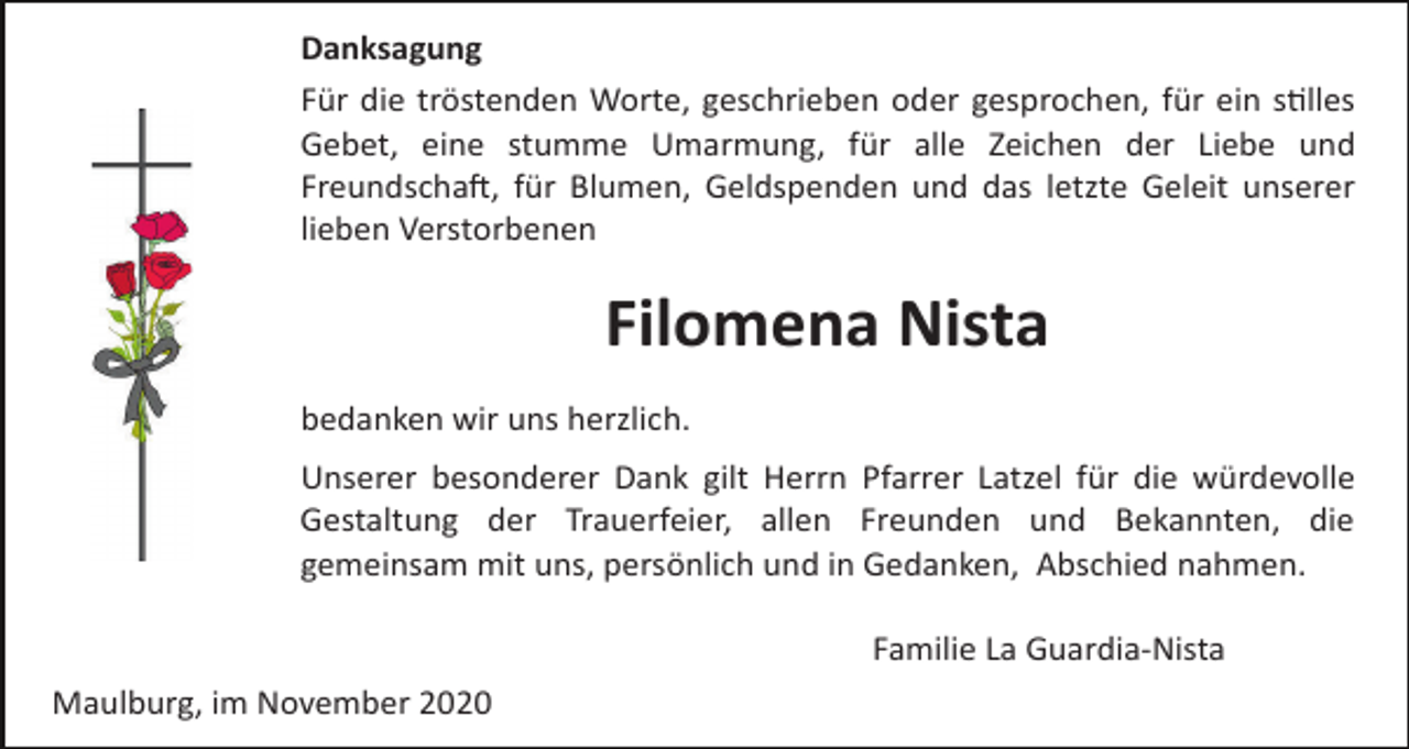 <p>Danksagung<br />Für die tröstenden Worte, geschrieben oder gesprochen, für ein s�lles<br />Gebet, eine stumme Umarmung, für alle Zeichen der Liebe und<br />Freundscha�, für Blumen, Geldspenden und das letzte Geleit unserer<br />lieben Verstorbenen</p><p>Filomena Nista<br />bedanken wir uns herzlich.<br />Unserer besonderer Dank gilt Herrn Pfarrer Latzel für die würdevolle<br />Gestaltung der Trauerfeier, allen Freunden und Bekannten, die<br />gemeinsam mit uns, persönlich und in Gedanken, Abschied nahmen.<br />Familie La Guardia­Nista<br />Maulburg, im November 2020</p>