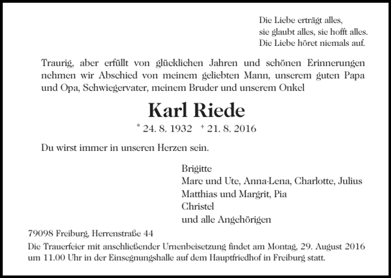 <p>Die Liebe erträgt alles,<br />sie glaubt alles, sie hofft alles.<br />Die Liebe höret niemals auf.</p><p>Traurig, aber erfüllt von glücklichen Jahren und schönen Erinnerungen<br />nehmen wir Abschied von meinem geliebten Mann, unserem guten Papa<br />und Opa, Schwiegervater, meinem Bruder und unserem Onkel</p><p>Karl Riede</p><p>* 24. 8. 1932 † 21. 8. 2016<br />Du wirst immer in unseren Herzen sein.<br />Brigitte<br />Marc und Ute, Anna-Lena, Charlotte, Julius<br />Matthias und Margrit, Pia<br />Christel<br />und alle Angehörigen<br />79098 Freiburg, Herrenstraße 44<br />Die Trauerfeier mit anschließender Urnenbeisetzung findet am Montag, 29. August 2016<br />um 11.00 Uhr in der Einsegnungshalle auf dem Hauptfriedhof in Freiburg statt.</p>