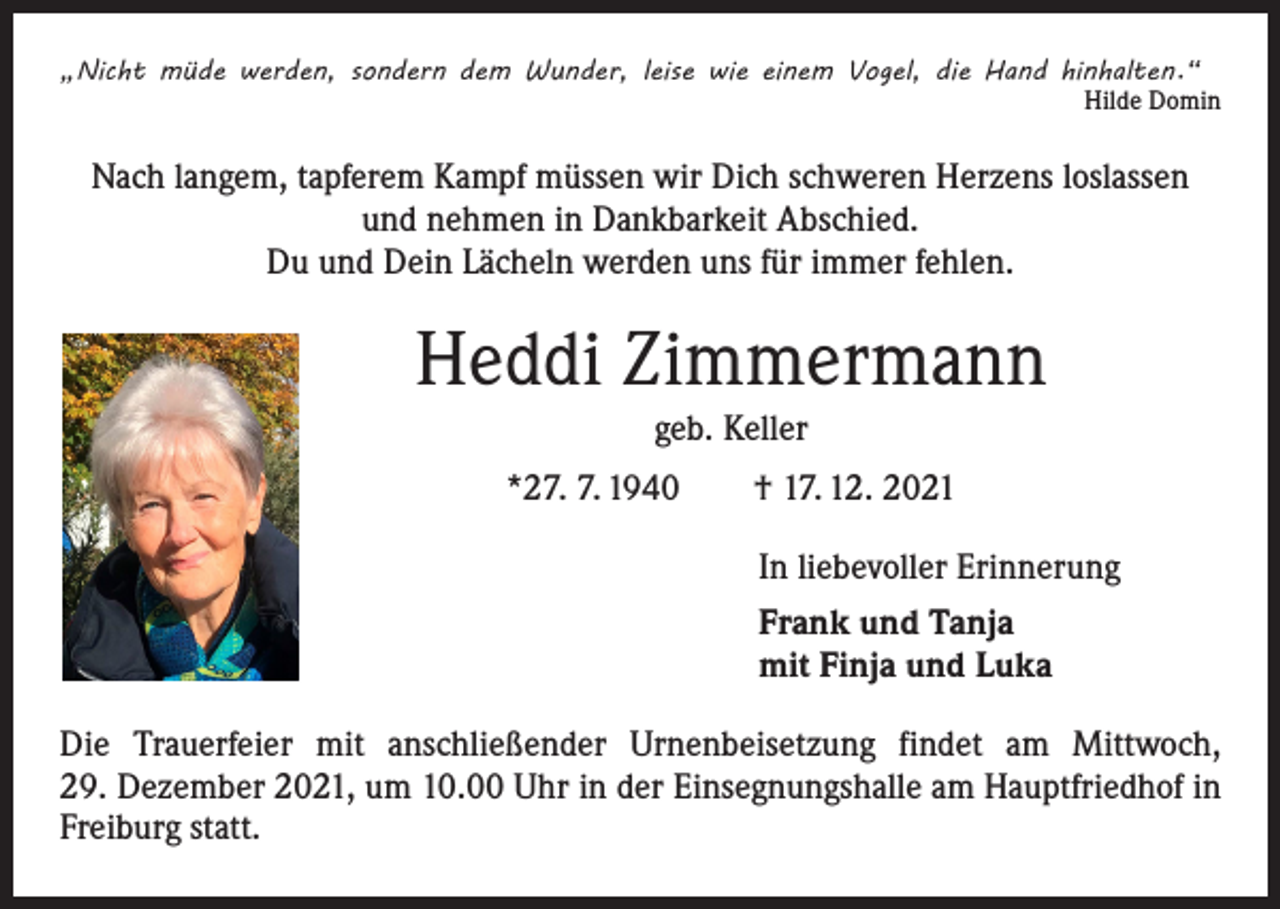 <p>„Nicht müde werden, sondern dem Wunder, leise wie einem Vogel, die Hand hinhalten.“</p><p>Hilde Domin</p><p>Nach langem, tapferem Kampf müssen wir Dich schweren Herzens loslassen<br />und nehmen in Dankbarkeit Abschied.<br />Du und Dein Lächeln werden uns für immer fehlen.</p><p>Heddi Zimmermann<br />geb. Keller<br />*27. 7. 1940 † 17. 12. 2021<br />In liebevoller Erinnerung<br />Frank und Tanja<br />mit Finja und Luka<br />Die Trauerfeier mit anschließender Urnenbeisetzung findet am Mittwoch,<br />29. Dezember 2021, um 10.00 Uhr in der Einsegnungshalle am Hauptfriedhof in<br />Freiburg statt.</p>