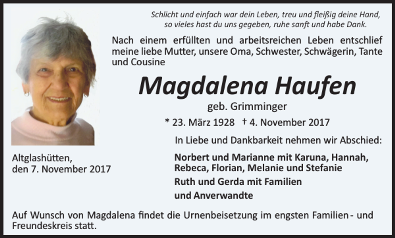 <p>Schlicht und einfach war dein Leben, treu und ﬂeißig deine Hand,<br />so vieles hast du uns gegeben, ruhe san� und habe Dank.</p><p>Nach einem erfüllten und arbeitsreichen Leben entschlief<br />meine liebe Mu�er, unsere Oma, Schwester, Schwägerin, Tante<br />und Cousine</p><p>Magdalena Haufen<br />geb. Grimminger</p><p>* 23. März 1928 † 4. November 2017<br />In Liebe und Dankbarkeit nehmen wir Abschied:<br />Altglashü�en,<br />den 7. November 2017</p><p>Norbert und Marianne mit Karuna, Hannah,<br />Rebeca, Florian, Melanie und Stefanie<br />Ruth und Gerda mit Familien<br />und Anverwandte</p><p>Auf Wunsch von Magdalena ﬁndet die Urnenbeisetzung im engsten Familien ­ und<br />Freundeskreis sta�.</p>