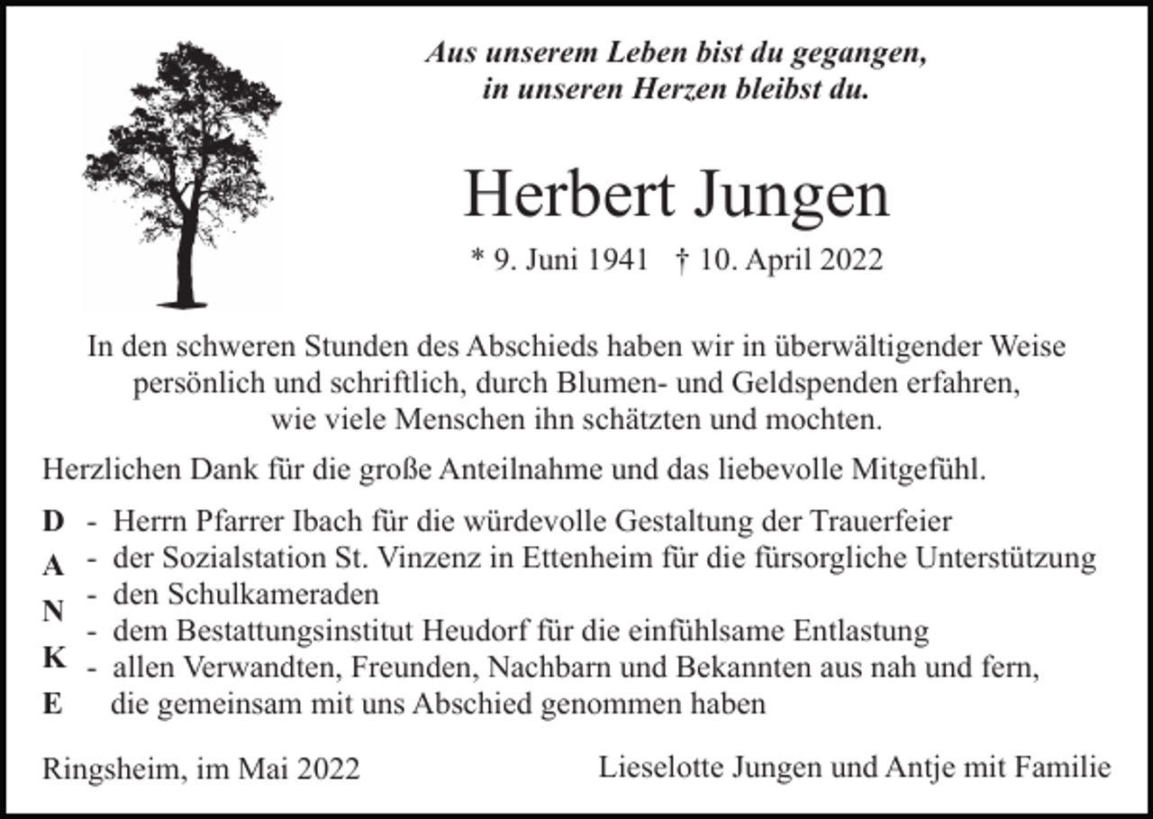 <p>Aus unserem Leben bist du gegangen,<br />in unseren Herzen bleibst du.</p><p>Herbert Jungen<br />* 9. Juni 1941 † 10. April 2022<br />In den schweren Stunden des Abschieds haben wir in überwältigender Weise<br />persönlich und schriftlich, durch Blumen- und Geldspenden erfahren,<br />wie viele Menschen ihn schätzten und mochten.<br />Herzlichen Dank für die große Anteilnahme und das liebevolle Mitgefühl.<br />D<br />A<br />N<br />K<br />E</p><p>-</p><p>Herrn Pfarrer Ibach für die würdevolle Gestaltung der Trauerfeier<br />der Sozialstation St. Vinzenz in Ettenheim für die fürsorgliche Unterstützung<br />den Schulkameraden<br />dem Bestattungsinstitut Heudorf für die einfühlsame Entlastung<br />allen Verwandten, Freunden, Nachbarn und Bekannten aus nah und fern,<br />die gemeinsam mit uns Abschied genommen haben</p><p>Ringsheim, im Mai 2022</p><p>Lieselotte Jungen und Antje mit Familie</p>
