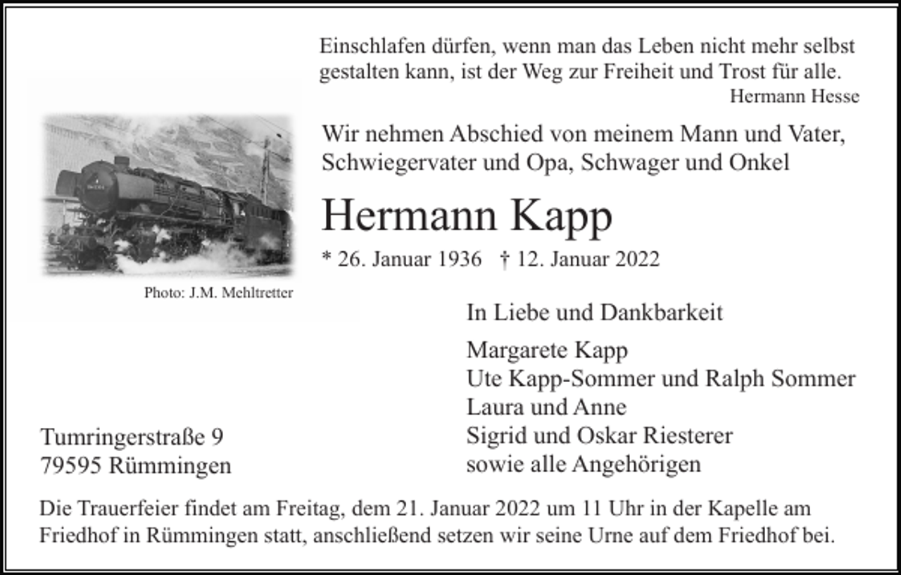 <p>Einschlafen dürfen, wenn man das Leben nicht mehr selbst<br />gestalten kann, ist der Weg zur Freiheit und Trost für alle.<br />Hermann Hesse</p><p>Wir nehmen Abschied von meinem Mann und Vater,<br />Schwiegervater und Opa, Schwager und Onkel</p><p>Hermann Kapp<br />* 26. Januar 1936 † 12. Januar 2022<br />Photo: J.M. Mehltretter</p><p>In Liebe und Dankbarkeit</p><p>Tumringerstraße 9<br />79595 Rümmingen</p><p>Margarete Kapp<br />Ute Kapp-Sommer und Ralph Sommer<br />Laura und Anne<br />Sigrid und Oskar Riesterer<br />sowie alle Angehörigen</p><p>Die Trauerfeier findet am Freitag, dem 21. Januar 2022 um 11 Uhr in der Kapelle am<br />Friedhof in Rümmingen statt, anschließend setzen wir seine Urne auf dem Friedhof bei.</p>