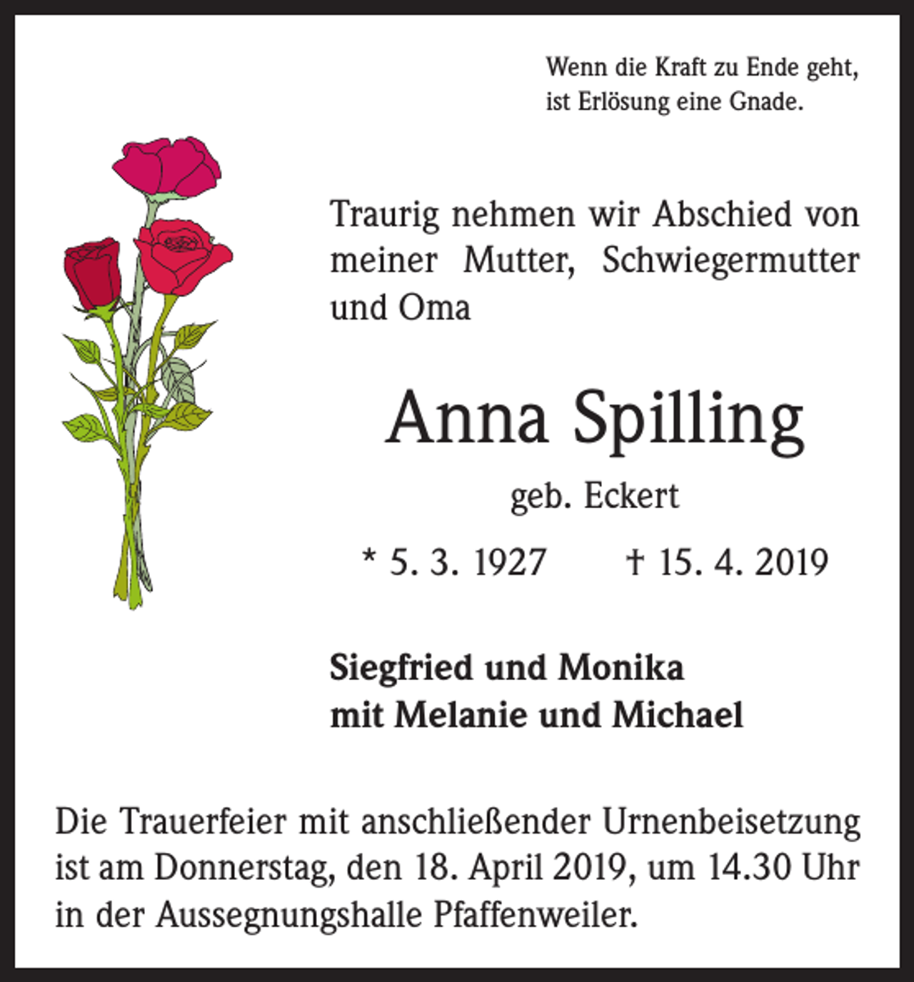 <p>Wenn die Kraft zu Ende geht,<br />ist Erlösung eine Gnade.</p><p>Traurig nehmen wir Abschied von<br />meiner Mutter, Schwiegermutter<br />und Oma</p><p>Anna Spilling<br />geb. Eckert<br />* 5. 3. 1927 † 15. 4. 2019<br />Siegfried und Monika<br />mit Melanie und Michael<br />Die Trauerfeier mit anschließender Urnenbeisetzung<br />ist am Donnerstag, den 18. April 2019, um 14.30 Uhr<br />in der Aussegnungshalle Pfaffenweiler.</p>