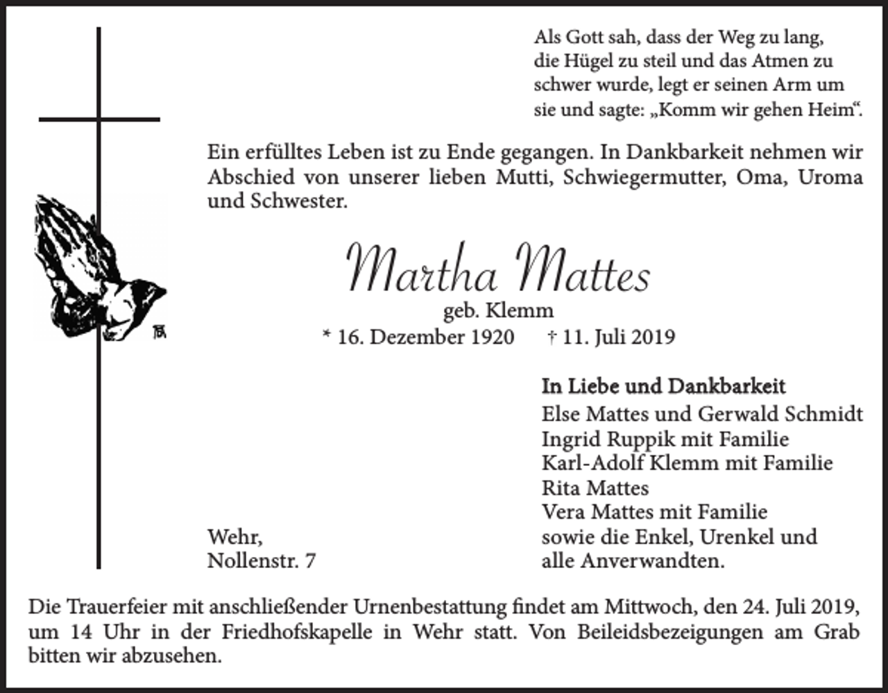<p>Als Gott sah, dass der Weg zu lang,<br />die Hügel zu steil und das Atmen zu<br />schwer wurde, legt er seinen Arm um<br />sie und sagte: „Komm wir gehen Heim“.</p><p>Ein erfülltes Leben ist zu Ende gegangen. In Dankbarkeit nehmen wir<br />Abschied von unserer lieben Mutti, Schwiegermutter, Oma, Uroma<br />und Schwester.</p><p>Martha Mattes<br />geb. Klemm<br />* 16. Dezember 1920<br />11. Juli 2019</p><p>Wehr,<br />Nollenstr. 7</p><p>In Liebe und Dankbarkeit<br />Else Mattes und Gerwald Schmidt<br />Ingrid Ruppik mit Familie<br />Karl-Adolf Klemm mit Familie<br />Rita Mattes<br />Vera Mattes mit Familie<br />sowie die Enkel, Urenkel und<br />alle Anverwandten.</p><p>Die Trauerfeier mit anschließender Urnenbestattung findet am Mittwoch, den 24. Juli 2019,<br />um 14 Uhr in der Friedhofskapelle in Wehr statt. Von Beileidsbezeigungen am Grab<br />bitten wir abzusehen.</p>