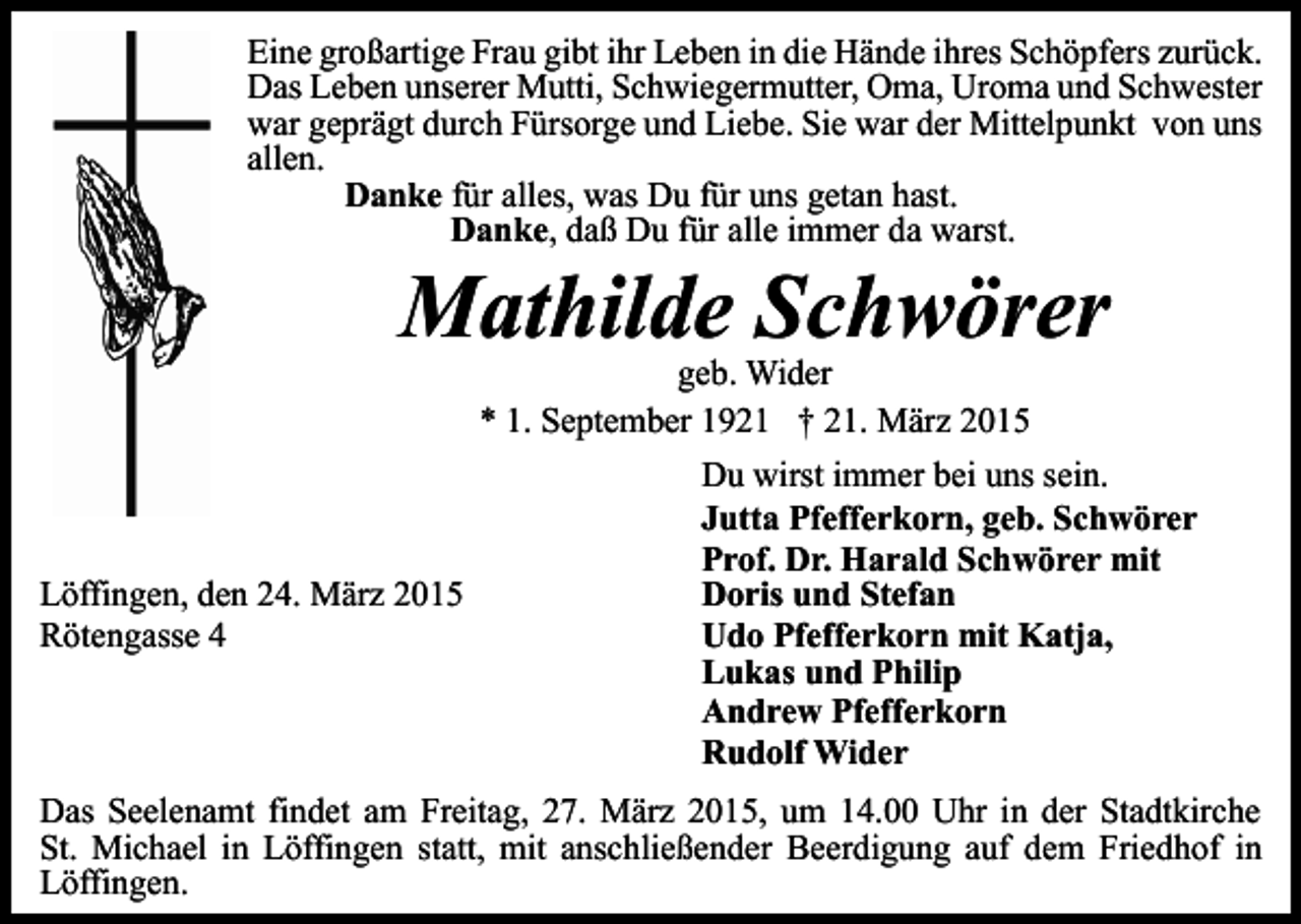 <p>Eine großartige Frau gibt ihr Leben in die Hände ihres Schöpfers zurück.<br />Das Leben unserer Mutti, Schwiegermutter, Oma, Uroma und Schwester<br />war geprägt durch Fürsorge und Liebe. Sie war der Mittelpunkt von uns<br />allen.<br />Danke für alles, was Du für uns getan hast.<br />Danke, daß Du für alle immer da warst.</p><p>Mathilde Schwörer<br />geb. Wider<br />* 1. September 1921 † 21. März 2015</p><p>Löffingen, den 24. März 2015<br />Rötengasse 4</p><p>Du wirst immer bei uns sein.<br />Jutta Pfefferkorn, geb. Schwörer<br />Prof. Dr. Harald Schwörer mit<br />Doris und Stefan<br />Udo Pfefferkorn mit Katja,<br />Lukas und Philip<br />Andrew Pfefferkorn<br />Rudolf Wider</p><p>Das Seelenamt findet am Freitag, 27. März 2015, um 14.00 Uhr in der Stadtkirche<br />St. Michael in Löffingen statt, mit anschließender Beerdigung auf dem Friedhof in<br />Löffingen.</p>