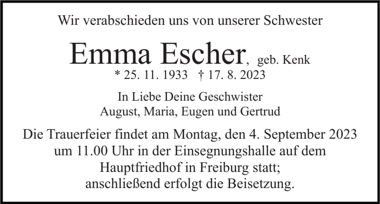 <p>Wir verabschieden uns von unserer Schwester</p><p>Emma<br />Escher, geb. Kenk<br />* 25. 11. 1933 † 17. 8. 2023<br />In Liebe Deine Geschwister<br />August, Maria, Eugen und Gertrud</p><p>Die Trauerfeier findet am Montag, den 4. September 2023<br />um 11.00 Uhr in der Einsegnungshalle auf dem<br />Hauptfriedhof in Freiburg statt;<br />anschließend erfolgt die Beisetzung.</p>