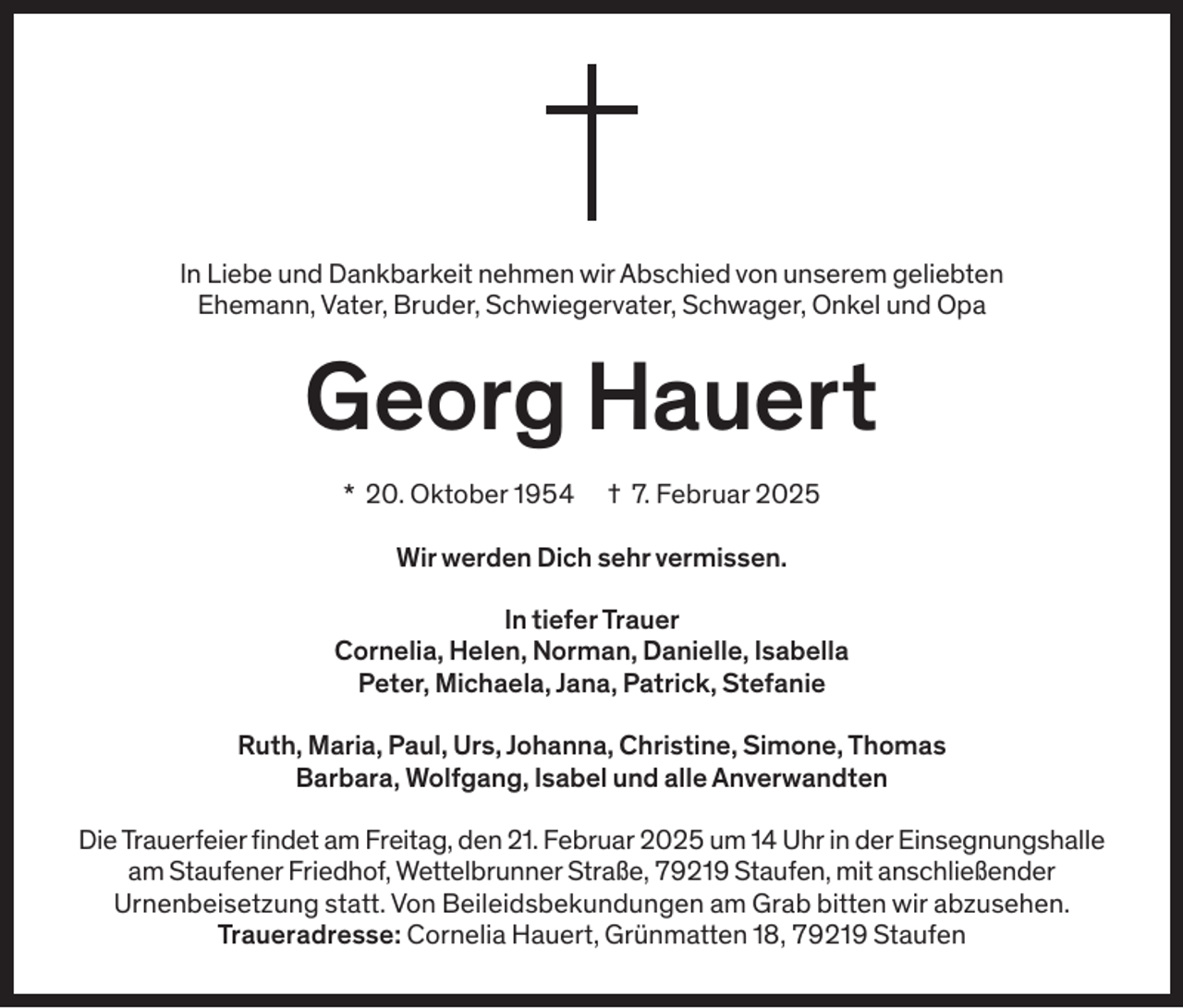 <p>In Liebe und Dankbarkeit nehmen wir Abschied von unserem geliebten<br />Ehemann, Vater, Bruder, Schwiegervater, Schwager, Onkel und Opa</p><p>Georg Hauert</p><p>* 20. Oktober 1954 † 7. Februar 2025<br />Wir werden Dich sehr vermissen.<br />In tiefer Trauer<br />Cornelia, Helen, Norman, Danielle, Isabella<br />Peter, Michaela, Jana, Patrick, Stefanie<br />Ruth, Maria, Paul, Urs, Johanna, Christine, Simone, Thomas<br />Barbara, Wolfgang, Isabel und alle Anverwandten<br />Die Trauerfeier findet am Freitag, den 21. Februar 2025 um 14 Uhr in der Einsegnungshalle<br />am Staufener Friedhof, Wettelbrunner Straße, 79219 Staufen, mit anschließender<br />Urnenbeisetzung statt. Von Beileidsbekundungen am Grab bitten wir abzusehen.<br />Traueradresse: Cornelia Hauert, Grünmatten 18, 79219 Staufen</p>