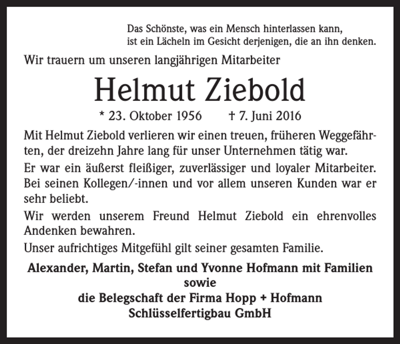 <p>Das Schönste, was ein Mensch hinterlassen kann,<br />ist ein Lächeln im Gesicht derjenigen, die an ihn denken.</p><p>Wir trauern um unseren langjährigen Mitarbeiter</p><p>Helmut Ziebold</p><p>* 23. Oktober 1956 † 7. Juni 2016<br />Mit Helmut Ziebold verlieren wir einen treuen, früheren Weggefährten, der dreizehn Jahre lang für unser Unternehmen tätig war.<br />Er war ein äußerst fleißiger, zuverlässiger und loyaler Mitarbeiter.<br />Bei seinen Kollegen/-innen und vor allem unseren Kunden war er<br />sehr beliebt.<br />Wir werden unserem Freund Helmut Ziebold ein ehrenvolles<br />An­denken bewahren.<br />Unser aufrichtiges Mitgefühl gilt seiner gesamten Familie.<br />Alexander, Martin, Stefan und Yvonne Hofmann mit Familien<br />sowie<br />die Belegschaft der Firma Hopp + Hofmann<br />Schlüsselfertigbau GmbH</p>