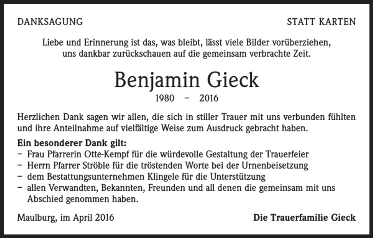 <p>DANKSAGUNG</p><p>STATT KARTEN</p><p>Liebe und Erinnerung ist das, was bleibt, lässt viele Bilder vorüberziehen,<br />uns dankbar zurückschauen auf die gemeinsam verbrachte Zeit.</p><p>Benjamin Gieck<br />1980 – 2016</p><p>Herzlichen Dank sagen wir allen, die sich in stiller Trauer mit uns verbunden fühlten<br />und ihre Anteilnahme auf vielfältige Weise zum Ausdruck gebracht haben.<br />Ein besonderer Dank gilt:<br />– Frau Pfarrerin Otte-Kempf für die würdevolle Gestaltung der Trauerfeier<br />– Herrn Pfarrer Ströble für die tröstenden Worte bei der Urnenbeisetzung<br />– dem Bestattungsunternehmen Klingele für die Unterstützung<br />– allen Verwandten, Bekannten, Freunden und all denen die gemeinsam mit uns<br />Abschied genommen haben.<br />Maulburg, im April 2016</p><p>Die Trauerfamilie Gieck</p>
