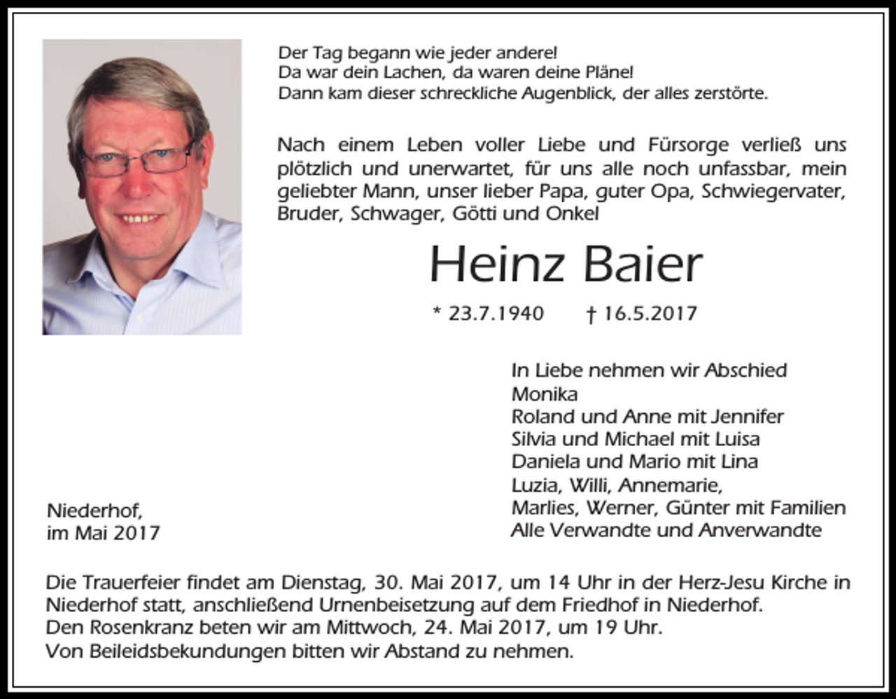 <p>Der Tag begann wie jeder andere!<br />Da war dein Lachen, da waren deine Pläne!<br />Dann kam dieser schreckliche Augenblick, der alles zerstörte.</p><p>Nach einem Leben voller Liebe und Fürsorge verließ uns<br />plötzlich und unerwartet, für uns alle noch unfassbar, mein<br />geliebter Mann, unser lieber Papa, guter Opa, Schwiegervater,<br />Bruder, Schwager, Götti und Onkel</p><p>Heinz Baier<br />* 23.7.1940</p><p>Niederhof,<br />im Mai 2017</p><p>† 16.5.2017</p><p>In Liebe nehmen wir Abschied<br />Monika<br />Roland und Anne mit Jennifer<br />Silvia und Michael mit Luisa<br />Daniela und Mario mit Lina<br />Luzia, Willi, Annemarie,<br />Marlies, Werner, Günter mit Familien<br />Alle Verwandte und Anverwandte</p><p>Die Trauerfeier findet am Dienstag, 30. Mai 2017, um 14 Uhr in der Herz-Jesu Kirche in<br />Niederhof statt, anschließend Urnenbeisetzung auf dem Friedhof in Niederhof.<br />Den Rosenkranz beten wir am Mittwoch, 24. Mai 2017, um 19 Uhr.<br />Von Beileidsbekundungen bitten wir Abstand zu nehmen.</p>