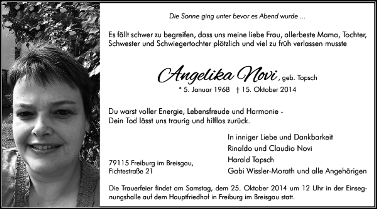 <p>Die Sonne ging unter bevor es Abend wurde ...</p><p>Es fällt schwer zu begreifen, dass uns meine liebe Frau, allerbeste Mama, Tochter,<br />Schwester und Schwiegertochter plötzlich und viel zu früh verlassen musste</p><p>Angelika Novi</p><p>, geb. Topsch</p><p>* 5. Januar 1968 † 15. Oktober 2014</p><p>Du warst voller Energie, Lebensfreude und Harmonie Dein Tod lässt uns traurig und hilflos zurück.</p><p>79115 Freiburg im Breisgau,<br />Fichtestraße 21</p><p>In inniger Liebe und Dankbarkeit<br />Rinaldo und Claudio Novi<br />Harald Topsch<br />Gabi Wissler-Morath und alle Angehörigen</p><p>Die Trauerfeier findet am Samstag, dem 25. Oktober 2014 um 12 Uhr in der Einsegnungshalle auf dem Hauptfriedhof in Freiburg im Breisgau statt.</p>