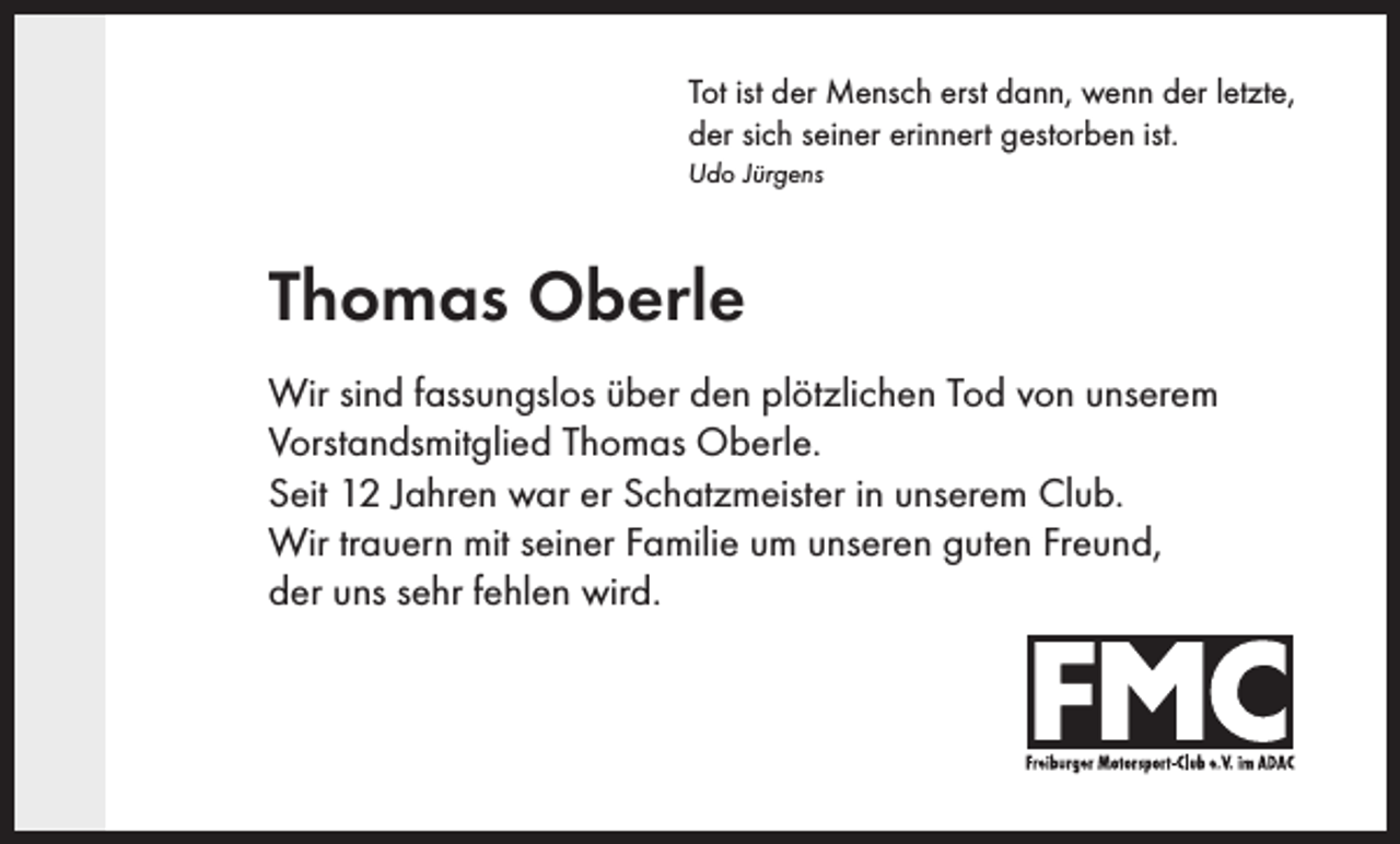 <p>Tot ist der Mensch erst dann, wenn der letzte,<br />der sich seiner erinnert gestorben ist.<br />Udo Jürgens</p><p>Thomas Oberle<br />Wir sind fassungslos über den plötzlichen Tod von unserem<br />Vorstandsmitglied Thomas Oberle.<br />Seit 12 Jahren war er Schatzmeister in unserem Club.<br />Wir trauern mit seiner Familie um unseren guten Freund,<br />der uns sehr fehlen wird.</p>