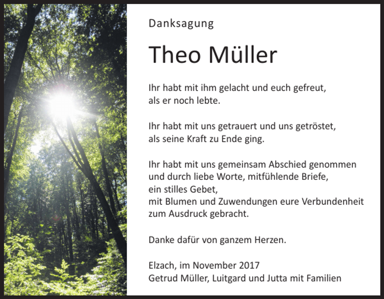 <p>Danksagung</p><p>Theo Müller<br />Ihr habt mit ihm gelacht und euch gefreut,<br />als er noch lebte.<br />Ihr habt mit uns getrauert und uns getröstet,<br />als seine Kraft zu Ende ging.<br />Ihr habt mit uns gemeinsam Abschied genommen<br />und durch liebe Worte, mitfühlende Briefe,<br />ein stilles Gebet,<br />mit Blumen und Zuwendungen eure Verbundenheit<br />zum Ausdruck gebracht.<br />Danke dafür von ganzem Herzen.<br />Elzach, im November 2017<br />Getrud Müller, Luitgard und Jutta mit Familien</p>