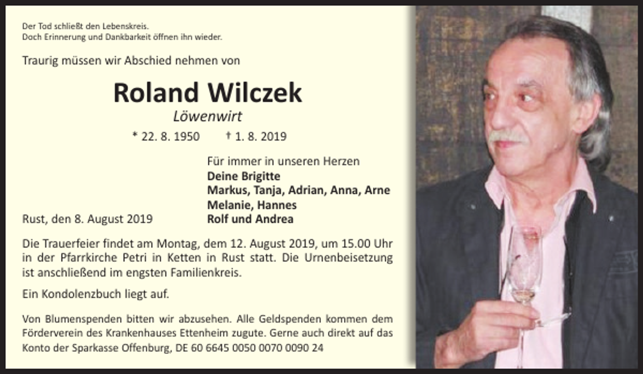 <p>Der Tod schließt den Lebenskreis.<br />Doch Erinnerung und Dankbarkeit öffnen ihn wieder.</p><p>Traurig müssen wir Abschied nehmen von</p><p>Roland Wilczek<br />Löwenwirt</p><p>* 22. 8. 1950 † 1. 8. 2019</p><p>Rust, den 8. August 2019</p><p>Für immer in unseren Herzen<br />Deine Brigitte<br />Markus, Tanja, Adrian, Anna, Arne<br />Melanie, Hannes<br />Rolf und Andrea</p><p>Die Trauerfeier findet am Montag, dem 12. August 2019, um 15.00 Uhr<br />in der Pfarrkirche Petri in Ketten in Rust statt. Die Urnenbeisetzung<br />ist anschließend im engsten Familienkreis.<br />Ein Kondolenzbuch liegt auf.<br />Von Blumenspenden bitten wir abzusehen. Alle Geldspenden kommen dem<br />Förderverein des Krankenhauses Ettenheim zugute. Gerne auch direkt auf das<br />Konto der Sparkasse Offenburg, DE 60 6645 00507090 24</p>