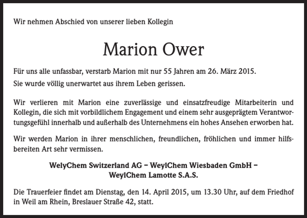 <p>Wir nehmen Abschied von unserer lieben Kollegin</p><p>Marion Ower<br />Für uns alle unfassbar, verstarb Marion mit nur 55 Jahren am 26. März 2015.<br />Sie wurde völlig unerwartet aus ihrem Leben gerissen.<br />Wir verlieren mit Marion eine zuverlässige und einsatzfreudige Mitarbeiterin und<br />Kollegin, die sich mit vorbildlichem Engagement und einem sehr ausgeprägtem Verantwortungsgefühl innerhalb und außerhalb des Unternehmens ein hohes Ansehen erworben hat.<br />Wir werden Marion in ihrer menschlichen, freundlichen, fröhlichen und immer hilfsbereiten Art sehr vermissen.<br />WelyChem Switzerland AG – WeylChem Wiesbaden GmbH –<br />WeylChem Lamotte S.A.S.<br />Die Trauerfeier findet am Dienstag, den 14. April 2015, um 13.30 Uhr, auf dem Friedhof<br />in Weil am Rhein, Breslauer Straße 42, statt.</p>