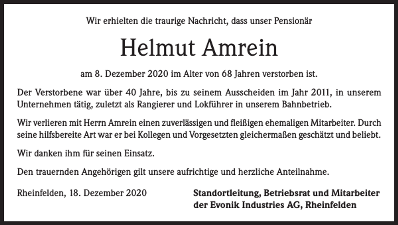 <p>Wir erhielten die traurige Nachricht, dass unser Pensionär</p><p>Helmut Amrein<br />am 8. Dezember 2020 im Alter von 68 Jahren verstorben ist.<br />Der Verstorbene war über 40 Jahre, bis zu seinem Ausscheiden im Jahr 2011, in unserem<br />­Unternehmen tätig, zuletzt als Rangierer und Lokführer in unserem Bahnbetrieb.<br />Wir verlieren mit Herrn Amrein einen zuverlässigen und fleißigen ehemaligen Mitarbeiter. Durch<br />seine hilfsbereite Art war er bei Kollegen und Vorgesetzten gleichermaßen geschätzt und beliebt.<br />Wir danken ihm für seinen Einsatz.<br />Den trauernden Angehörigen gilt unsere aufrichtige und herzliche Anteilnahme.<br />Rheinfelden, 18. Dezember 2020 Standortleitung, Betriebsrat und Mitarbeiter<br />der Evonik Industries AG, Rheinfelden</p>