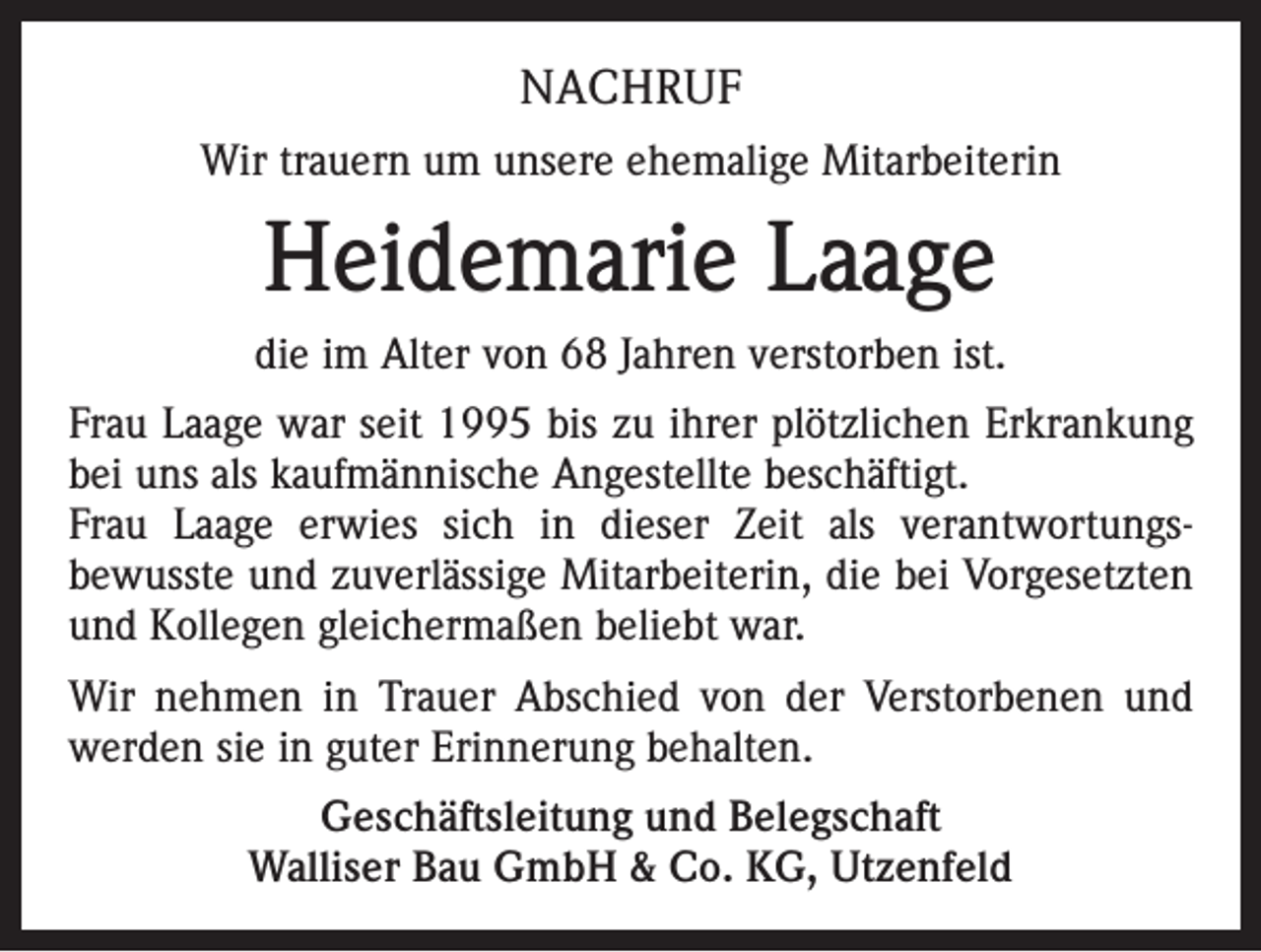 <p>NACHRUF<br />Wir trauern um unsere ehemalige Mitarbeiterin</p><p>Heidemarie Laage<br />die im Alter von 68 Jahren verstorben ist.<br />Frau Laage war seit 1995 bis zu ihrer plötzlichen Erkrankung<br />bei uns als kaufmännische Angestellte beschäftigt.<br />Frau Laage erwies sich in dieser Zeit als verantwortungsbewusste und zuverlässige Mitarbeiterin, die bei Vorgesetzten<br />und Kollegen gleichermaßen beliebt war.<br />Wir nehmen in Trauer Abschied von der Verstorbenen und<br />werden sie in guter Erinnerung behalten.<br />Geschäftsleitung und Belegschaft<br />Walliser Bau GmbH &amp; Co. KG, Utzenfeld</p>