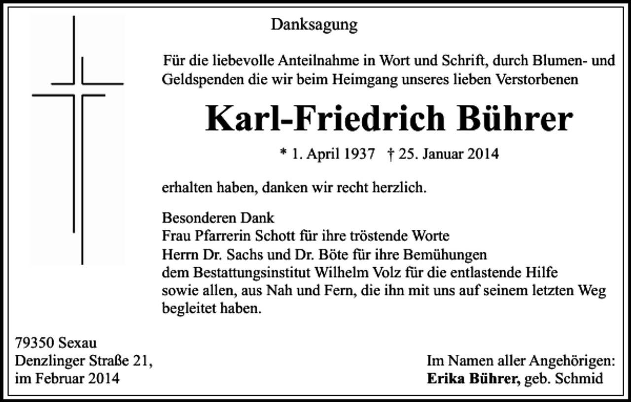 <p>Danksagung<br />Für die liebevolle Anteilnahme in Wort und Schrift, durch Blumen- und<br />Geldspenden die wir beim Heimgang unseres lieben Verstorbenen</p><p>Karl-Friedrich Bührer<br />* 1. April 1937 † 25. Januar 2014<br />erhalten haben, danken wir recht herzlich.<br />Besonderen Dank<br />Frau Pfarrerin Schott für ihre tröstende Worte<br />Herrn Dr. Sachs und Dr. Böte für ihre Bemühungen<br />dem Bestattungsinstitut Wilhelm Volz für die entlastende Hilfe<br />sowie allen, aus Nah und Fern, die ihn mit uns auf seinem letzten Weg<br />begleitet haben.<br />79350 Sexau<br />Denzlinger Straße 21,<br />im Februar 2014</p><p>Im Namen aller Angehörigen:<br />Erika Bührer, geb. Schmid</p>