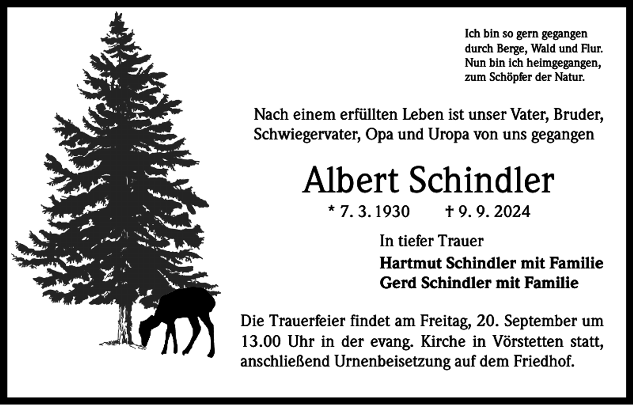 <p>Ich bin so gern gegangen<br />durch Berge, Wald und Flur.<br />Nun bin ich heimgegangen,<br />zum Schöpfer der Natur.</p><p>Nach einem erfüllten Leben ist unser Vater, Bruder,<br />Schwiegervater, Opa und Uropa von uns gegangen</p><p>Albert Schindler<br />* 7. 3. 1930 † 9. 9. 2024</p><p>In tiefer Trauer<br />Hartmut Schindler mit Familie<br />Gerd Schindler mit Familie<br />Die Trauerfeier findet am Freitag, 20. September um<br />13.00 Uhr in der evang. Kirche in Vörstetten statt,<br />anschließend Urnenbeisetzung auf dem Friedhof.</p>