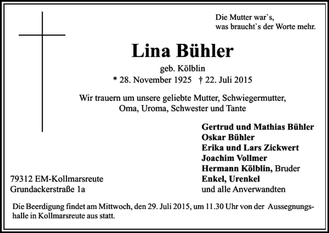 <p>Die Mutter war`s,<br />was braucht`s der Worte mehr.</p><p>Lina Bühler</p><p>geb. Kölblin<br />* 28. November 1925 † 22. Juli 2015<br />Wir trauern um unsere geliebte Mutter, Schwiegermutter,<br />Oma, Uroma, Schwester und Tante</p><p>79312 EM-Kollmarsreute<br />Grundackerstraße 1a</p><p>Gertrud und Mathias Bühler<br />Oskar Bühler<br />Erika und Lars Zickwert<br />Joachim Vollmer<br />Hermann Kölblin, Bruder<br />Enkel, Urenkel<br />und alle Anverwandten</p><p>Die Beerdigung findet am Mittwoch, den 29. Juli 2015, um 11.30 Uhr von der Aussegnungshalle in Kollmarsreute aus statt.</p>