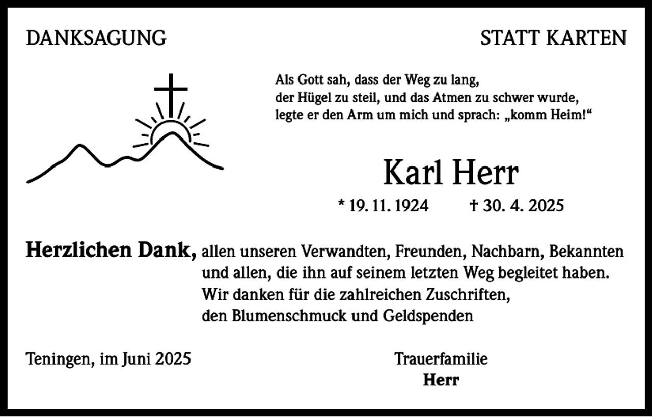 <p>DANKSAGUNG</p><p>STATT KARTEN<br />Als Gott sah, dass der Weg zu lang,<br />der Hügel zu steil, und das Atmen zu schwer wurde,<br />legte er den Arm um mich und sprach: „komm Heim!“</p><p>Karl Herr<br />* 19. 11. 1924</p><p>† 30. 4. 2025</p><p>Herzlichen Dank, allen unseren Verwandten, Freunden, Nachbarn, Bekannten<br />und allen, die ihn auf seinem letzten Weg begleitet haben.<br />Wir danken für die zahlreichen Zuschriften,<br />den Blumenschmuck und Geldspenden</p><p>Teningen, im Juni 2025</p><p>Trauerfamilie<br />Herr</p>