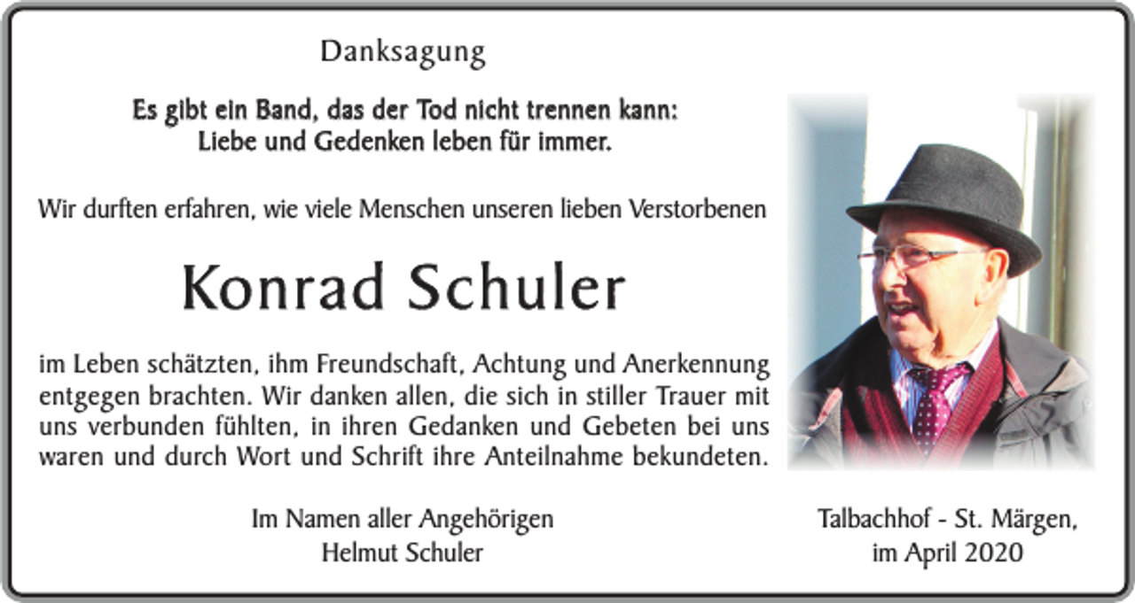 <p>Danksagung<br />Es gibt ein Band, das der Tod nicht trennen kann:<br />Liebe und Gedenken leben für immer.<br />Wir durften erfahren, wie viele Menschen unseren lieben Verstorbenen</p><p>Konrad Schuler<br />im Leben schätzten, ihm Freundschaft, Achtung und Anerkennung<br />entgegen brachten. Wir danken allen, die sich in stiller Trauer mit<br />uns verbunden fühlten, in ihren Gedanken und Gebeten bei uns<br />waren und durch Wort und Schrift ihre Anteilnahme bekundeten.<br />Im Namen aller Angehörigen<br />Helmut Schuler</p><p>Talbachhof - St. Märgen,<br />im April 2020</p>