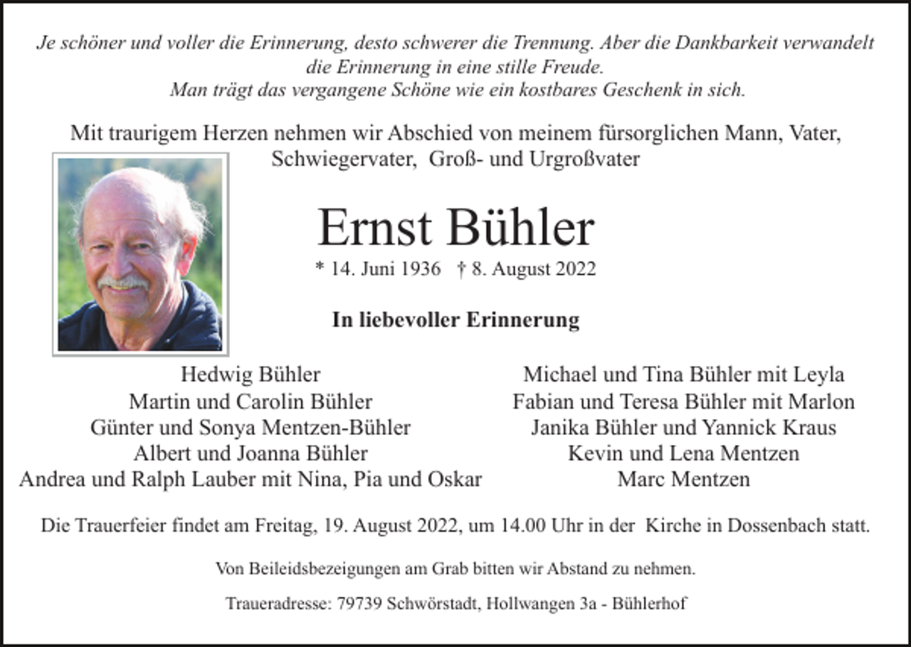 <p>Je schöner und voller die Erinnerung, desto schwerer die Trennung. Aber die Dankbarkeit verwandelt<br />die Erinnerung in eine stille Freude.<br />Man trägt das vergangene Schöne wie ein kostbares Geschenk in sich.</p><p>Mit traurigem Herzen nehmen wir Abschied von meinem fürsorglichen Mann, Vater,<br />Schwiegervater, Groß- und Urgroßvater</p><p>Ernst Bühler<br />* 14. Juni 1936 † 8. August 2022</p><p>In liebevoller Erinnerung<br />Hedwig Bühler<br />Martin und Carolin Bühler<br />Günter und Sonya Mentzen-Bühler<br />Albert und Joanna Bühler<br />Andrea und Ralph Lauber mit Nina, Pia und Oskar</p><p>Michael und Tina Bühler mit Leyla<br />Fabian und Teresa Bühler mit Marlon<br />Janika Bühler und Yannick Kraus<br />Kevin und Lena Mentzen<br />Marc Mentzen</p><p>Die Trauerfeier findet am Freitag, 19. August 2022, um 14.00 Uhr in der Kirche in Dossenbach statt.<br />Von Beileidsbezeigungen am Grab bitten wir Abstand zu nehmen.<br />Traueradresse: 79739 Schwörstadt, Hollwangen 3a - Bühlerhof</p>